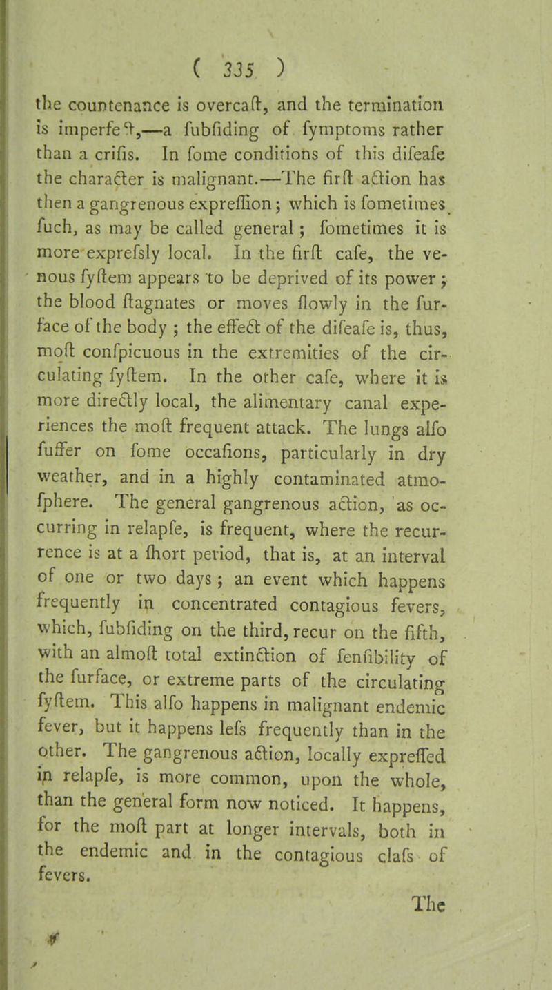 the countenance is overcaft, and the terrainatioii is imperfe'V,—a fubfiding of fymptoms rather than a crifis. In feme conditions of this difeafe the chara6ler is malignant.—The firft a£lion has then a gangrenous expreffion; which is fometimes i*uch, as may be called general; fometimes it is more exprefsly local. In the firfl: cafe, the ve- nous fyftem appears to be deprived of its power j the blood Magnates or moves flowly in the fur- face of the body ; the effedl of the difeafe is, thus, mqfl: confpicuous in the extremities of the cir- culating fyftem. In the other cafe, where it is more diredly local, the alimentary canal expe- riences the moft frequent attack. The lungs aifo fuffer on fome occafions, particularly in dry weather, and in a highly contaminated atmo- fphere. The general gangrenous adlion, as oc- curring in relapfe, is frequent, where the recur- rence is at a lliort period, that is, at an interval of one or two days; an event which happens frequently in concentrated contagious fevers, which, fubfiding on the third, recur on the fifth, with an almoft total extinction of fenfibility of the furface, or extreme parts of the circulating fyftem. This alfo happens in malignant endemic fever, but it happens lefs frequently than in the other. The gangrenous aftion, locally exprefted ip. relapfe, is more common, upon the whole, than the general form now noticed. It happens, for the moft part at longer intervals, both in the endemic and in the contagious clafs of fevers. The