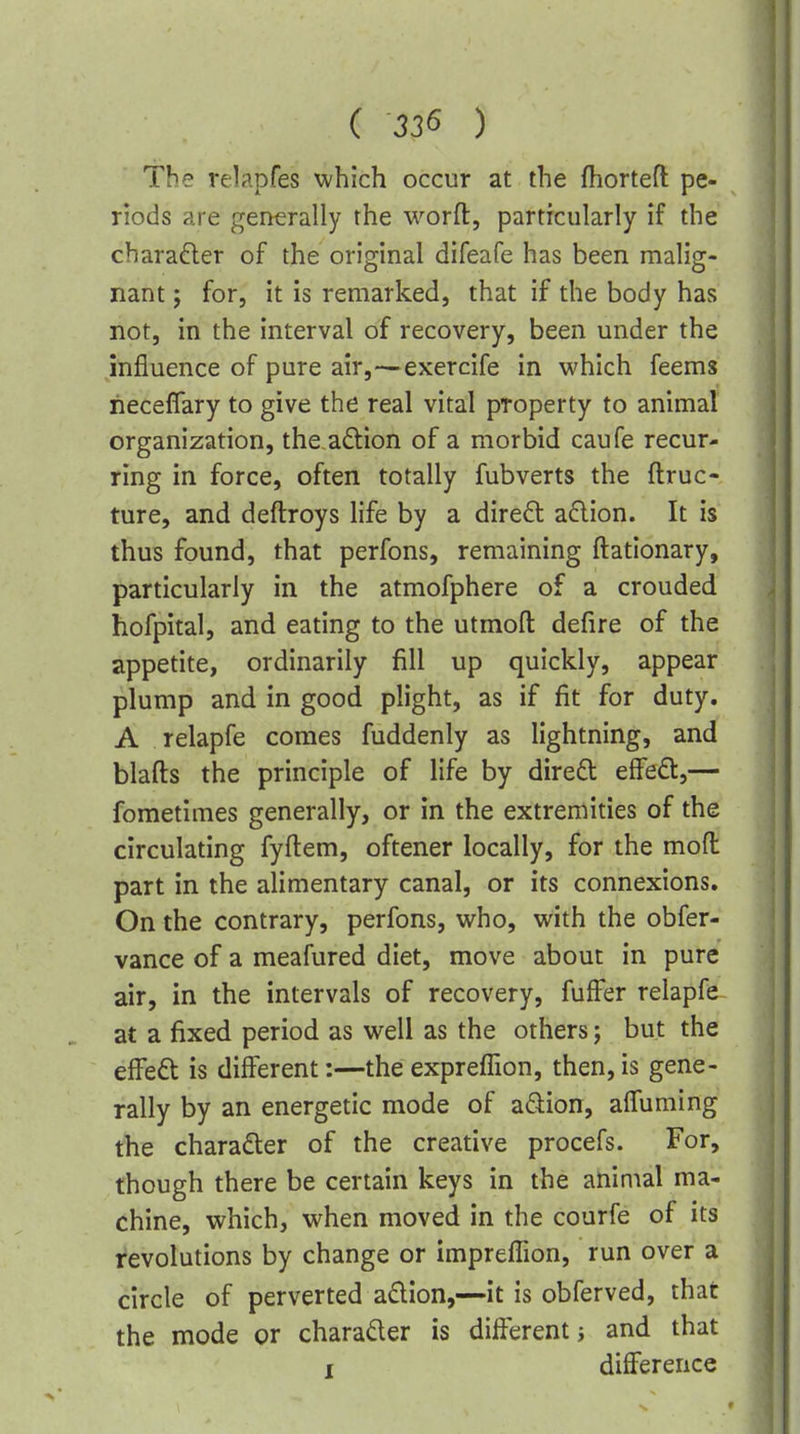 The relapfes which occur at the fhortefl pe- riods are generally the worft, particularly if the charader of the original difeafe has been malig- nant J for, it is remarked, that if the body has not, in the interval of recovery, been under the influence of pure air,—exercife in which feems neceflary to give the real vital property to animal organization, the adion of a morbid caufe recur- ring in force, often totally fubverts the ftruc- ture, and deftroys life by a direft a6lion. It is thus found, that perfons, remaining ftationary, particularly in the atmofphere of a crouded hofpital, and eating to the utmoft defire of the appetite, ordinarily fill up quickly, appear plump and in good plight, as if fit for duty. A relapfe comes fuddenly as lightning, and blafts the principle of life by dire£t ei^eOi,— fometimes generally, or in the extremities of the circulating fyftem, oftener locally, for the mod part in the alimentary canal, or its connexions. On the contrary, perfons, who, with the obfer- vance of a meafured diet, move about in pure air, in the intervals of recovery, fufFer relapfe at a fixed period as well as the others; but the elFeft is different:—theexpreffion, then,is gene- rally by an energetic mode of a^iion, affuming the charadter of the creative procefs. For, though there be certain keys in the animal ma- chine, which, when moved in the courfe of its revolutions by change or impreffion, run over a circle of perverted a£tion,—it is obferved, that the mode or charader is different j and that I difference