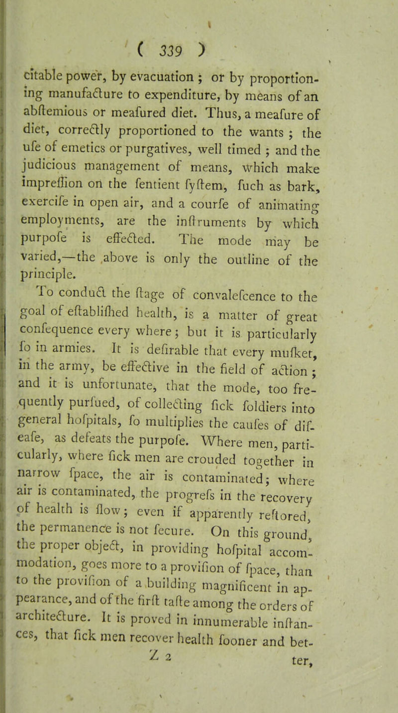 citable power, by evacuation ; or by proportion- ing manufadure to expenditure, by means of an abflemious or meafured diet. Thus, a meafure of diet, corredly proportioned to the wants ; the ufe of emetics or purgatives, well timed ; and the judicious management of means, which make impreffion on the fentient fyftem, fuch as bark, exercife in open air, and a courfe of animating employments, are the inftruments by which purpofe is effeded. The mode may be varied,—the .above is only the outline of the principle. To condua the flage of convalefcence to the goal of eflabliflied health, is a matter of great confequence every where; but it is particularly fo in armies. It is defirable that every mufket, in the army, be effeftive in the field of action ; and it is unfortunate, that the mode, too fre- quently purlued, ofcolleaing fick foldiers into general hofpitals, fo multiplies the caufes of dif- eafe, as defeats the purpofe. Where men, parti- cularly, where fick men are crouded together in narrow fpace, the air is contaminated; where air is contaminated, the progrefs in the recovery of health is flow; even if apparently reftored, the permanence is not fecure. On this ground the proper objed, in providing hofpital accom' modation, goes more to a provifion of fpace than to the provifion of a building magnificent in ap- pearance, and of the firft tafte among the orders of architeaure. It is proved in innumerable inffan- ces, that fick men recover health fooner and bet- Z 2 j-er.