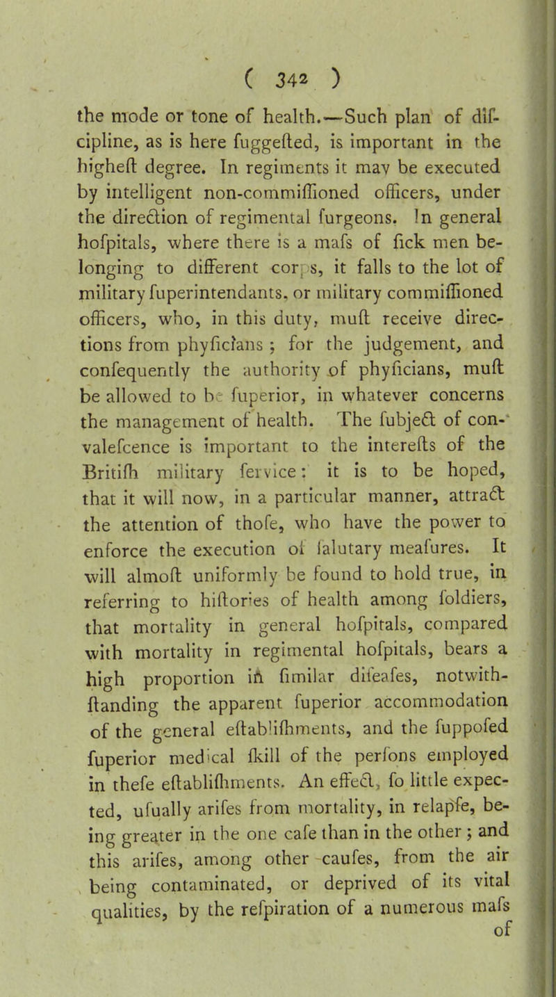 the mode or tone of health.—Such plan of dif- cipline, as is here fuggefted, is important in the highefl: degree. In regiments it mav be executed by intelligent non-commiffioned officers, under the direction of regimental furgeons. In general hofpitals, where there is a mafs of fick men be- longing to diflFerent corps, it falls to the lot of military fuperintendants, or military commiflioned officers, who, in this duty, mufl receive direc- tions from phyfichns; for the judgement, and confequently the iiuthority x)f phyficians, muft be allowed to be fuperior, in whatever concerns the management of health. The fubjefl: of con-- valefcence is important to the interefls of the Britifh military fevvice: it is to be hoped, that it will now, in a particular manner, attract the attention of thofe, who have the power to enforce the execution of lalutary meafures. It will almofl uniformly be found to hold true, in referring to hiftories of health among foldiers, that mortality in general hofpitals, compared with mortality in regimental hofpitals, bears a high proportion iA fimilar difeafes, notwith- ftanding the apparent fuperior accommodation of the general eflablifhments, and the fuppofed fuperior med-cal fkill of the perfons employed in thefe eftabhfliments. An effed, fo httle expec- ted, ufually arifes from mortality, in relapfe, be- ing greater in the one cafe than in the other ; and this arifes, among other caufes, from the air being contaminated, or deprived of its vital quahties, by the refpiration of a numerous mafs