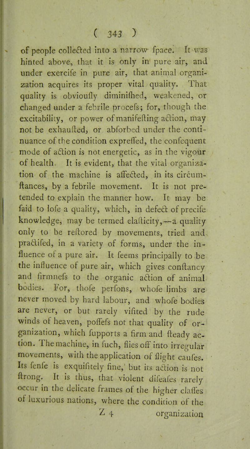 of people collefted into a narrow fpace. It was hinted above, that it is only in pure air, and under exercife in pure air, that animal organi- zation acquires its proper vital quality. That quality is obvioufly diminilhed, weakened, or changed under a febrile procefs; for, though the excitability, or power of maniPefting adion, may not be exhaufted, or abforbed under the conti- nuance of the condition exprelTed, the confequent mode of adlion is not energetic, as in the vigour of health. It is evident, that the vital organizsa- tion of the machine is alFefted, in its circum- ftances, by a febrile movement. It is not pre- tended to explain the manner how. It may be faid to lofe a quality, which, in defect of precife knowledge, may be termed elafticity,—a quality only to be rellored by movements, tried and praclifed, in a variety of forms, under the in- fluence of a pure air. It feems principally to be the influence of pure air, which gives conftancy and firmncfs to the organic adion of animal bodies. For, thofe perfons, whofe limbs are never moved by hard labour, and whofe bodies are never, or but rarely vifited by the rude winds of heaven, poffefs not that quality of or- ganization, which fupports a firm and fteady ac- tion. The machine, in fuch, flies off into irregular movements, with the apphcation of flight caufes. Its fenfe is exquifitely fine,' but its aclion is not ftrong. It is thus, that violent difeafes rarely occur in the delicate frames of the higher clalfes of luxurious nations, where the condition of the 21 4 organization