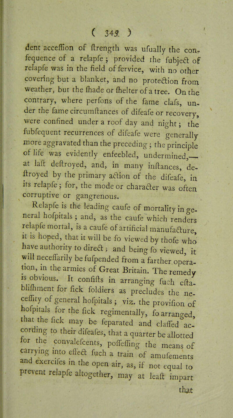 ( 34^. ) dent acceffion of flrength was ufually the con? fecjuence of a relapfe j provided the fubjeft of relapfe was in the field of fervice, with no other covering but a blanket, and no proteftion from weather, but the fhade or fhelter of a tree. On the contrary, where perfons of the fame clafs, un- der the fame circumftances of difeafe or recovery, were confined under a roof day and night; the fubfequent recurrences of difeafe were generally more aggravated than the preceding; the principle of life was evidently enfeebled, undermined, at laft deftroyed, and, in many inftances, de- ftroyed by the primary adion of the difeafe, in its relapfe; for, the mode or charader was often corruptive or gangrenous. Relapfe is the leading caufe of mortality in ge- neral hofpitals; and, as the caufe which renders relapfe mortal, is a caufe of artificial manufafture, it is hoped, that it will be fo viewed by thofe who have authority to dired; and being fo viewed it will neceffarily be fufpended from a farther opera- tion, m the armies of Great Britain. The remedy IS obvious. It confifts in arranging fuch efla bhfhment for Tick foldiers as precludes the ne ceffity of general hofpitals ; viz. the provifion of hofpuals for the fick regimentally, fo arranged, that the fick may be feparated and clafTed ac- cording to their difeafes, that a quarter be allotted for the convalefcents, poirefTing the means of carrymg mto efleft fuch a train of amufements and exercifes in the open air, as, if not equal to prevent relapfe altogether, may at leaft impart that