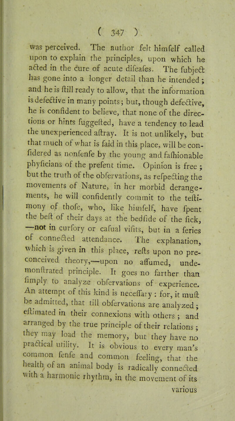 was perceived. The author felt himfelf called upon to explain the principles, upon which he afted in the cure of acute difeafes. The fubjeft has gone into a longer detail than he intended; and he is ftill ready to allow, that the information isdefeftive in many points; but, though defedive, he is confident to believe, that none of the direc- tions or hints fuggefled, have a tendency to lead the unexperienced aftray. It is not unlikely, but that much of what is faid in this place, will be con- fidered as nonfenfe by the young and fafhionable phyficians of the prefent time. Opinion is free ; but the truth of the obfervations, as refpeding the movements of Nature, in her morbid derange- ments, he will confidently commit to the tefti- mony of thofe, who, like himfelf, have fpent the beft of their days at the bedfide of the fick, —not in curfory or cafual vifits, but in a feries of conneded attendance. The explanation, which is given in this place, refts upon no pre- conceived theory,—upon no alTumed, unde- monftrated principle. It goes no farther than fimply to analyze obfervations of experience. An attempt of this kind is neceffary : for, it muO: be admitted, that till obfervations are analyzed; efllmated in their connexions with others; and arranged by the true principle of their relations; they may load the memory, but they have no pradical utility. It is obvious to every man's common fenfe and common feeling, that the health of an animal body is radically conneded with a harmonic rhythm, in the movement of its various