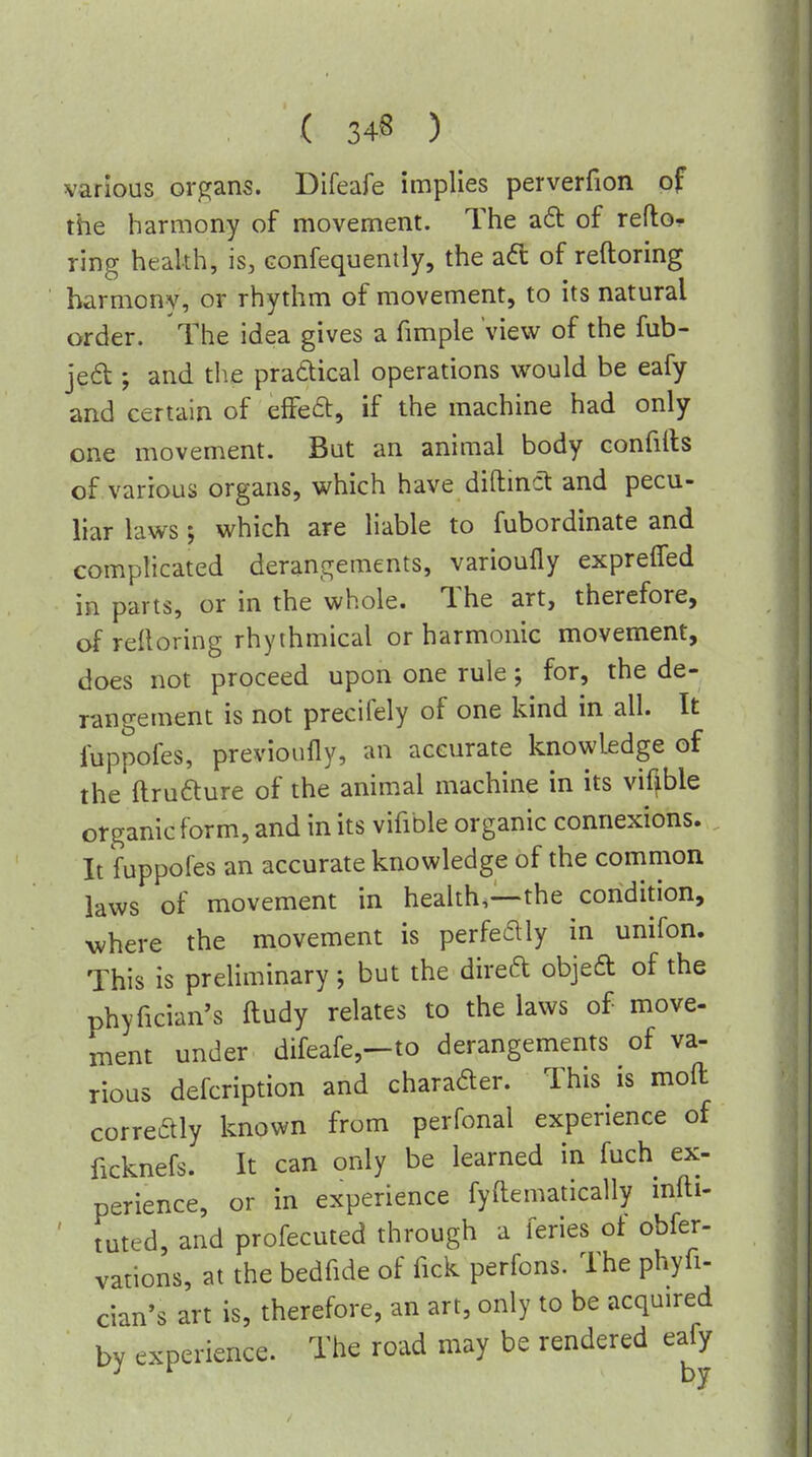 various organs. Difeafe implies perverfion of the harmony of movement. The ad of refto- ring health, is, Gonfequently, the aft of reftoring harmony, or rhythm of movement, to its natural order. The idea gives a fimple view of the fub- jed ; and the practical operations would be eafy and certain of effeft, if the machine had only one movement. But an animal body confiils of various organs, which have diftinct and pecu- liar laws which are liable to fubordinate and complicated derangements, varioully exprelTed in parts, or in the whole. The art, therefore, ofreltoring rhythmical or harmonic movement, does not proceed upon one rule; for, the de- rangement is not precifely of one kind in all. It fuppofes, previoufly, an accurate knowledge of the ftrufture of the animal machine in its vifible organic form, and in its vifible organic connexions. It fuppofes an accurate knowledge of the common laws of movement in health,—the condition, Avhere the movement is perfectly in unifon. This is preliminary; but the direft objeft of the phyfician's ftudy relates to the laws of move- ment under difeafe,—to derangements of va- rious defcription and charader. This is moft correaiy known from perfonal experience of ficknefs. It can only be learned in fuch ex- perience, or in experience fyftematically infti- ' tuted, and profecuted through a feries of obfer- vations, at the bedfide of fick perfons. The phyfi- cian's art is, therefore, an art, only to be acquired by experience. The road may be rendered eaj^y