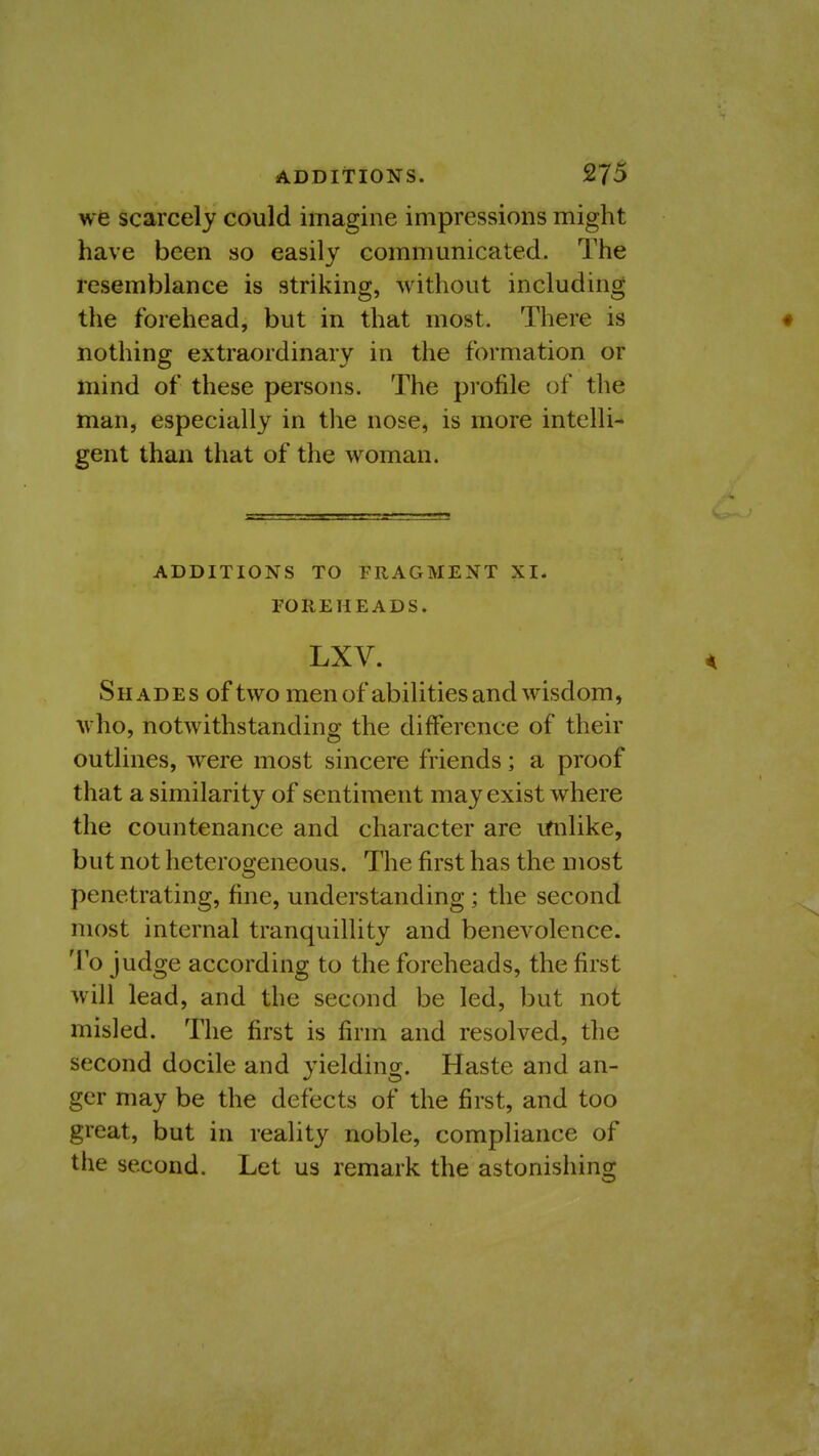 ADDITIONS. we scarcely could imagine impressions might have been so easily communicated. The resemblance is striking, without including the forehead, but in that most. There is • nothing extraordinary in the formation or mind of these persons. The pi'ofile of the man, especially in the nose, is more intelli- gent than that of the woman. ADDITIONS TO FRAGMENT XI. FOREHEADS. LXV. S H A D E s of two men of abilities and wisdom, who, notwithstanding the difference of their outlines, were most sincere friends; a proof that a similarity of sentiment may exist where the countenance and character are imlike, but not heterogeneous. The first has the most penetrating, fine, understanding; the second most internal tranquillity and benevolence. To judge according to the foreheads, the first will lead, and the second be led, but not misled. The first is firm and resolved, the second docile and yielding. Haste and an- ger may be the defects of the first, and too great, but in reality noble, compliance of the second. Let us remark the astonishing