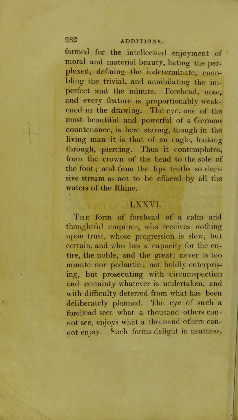 283 ADDITIONS. formed for the intellectual enjoyment of moral and material beauty, hating the per- plexed, defining the indeterminate, ennO' bling the trivial, and annihilating the im- perfect and the minute. Forehead, nose, and every feature is proportionably weak- ened in the drawing. The eye, one of the most beautiful and powerful of a German countenance, is here staring, though in the living man it is that of an eagle, looking through, piercing. Thus it contemplates, from the crown of the head to the sole of the foot; and from the lips truths so deci- sive stream as not to be effaced by all the waters of the Rhine. LXXVI. The form of forehead of a calm and thoughtful enquirer, who receives nothing upon trust, whose progression is slow, but certain, and who has a capacity for the en- tire, the noble, and the great; never is too minute nor pedantic; not boldly enterpris- ing, but prosecuting with circumspection and certainty whatever is undertaken, and with difficulty deterred from what has been deliberately planned. The eye of such a forehead sees what a thousand others can- not see, enjoys what a thousand others can- not enjoy. Such forms delight in neatness,