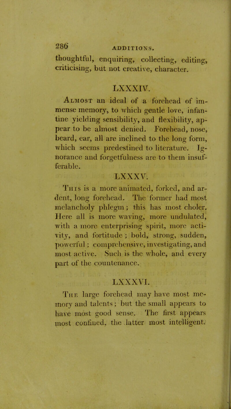 thoughtful, enquiring, collecting, editing, criticising, but not creative, character. LXXXIV. Almost an ideal of a forehead of im- mense memory, to which gentle love, infan- tine yielding sensibility, and flexibility, ap- pear to be almost denied. Forehead, nose, beard, ear, all are inclined to the long form, which seems predestined to literature. Ig- norance and forgetfulness are to them insuf- ferable. LXXXV. This is a more animated, forked, and ar- dent, long forehead. The former had most melancholy phlegm; this has most choler. Here all is more waving, more undulated, with a more enterprising spirit, more acti- vity, and fortitude ; bold, strong, sudden, powerful; comprehensive, investigating, and most active. Such is the whole, and every part of the countenance. LXXXVI. The large forehead may have most me- mory and talents; but the small appears to have most good sense. The first appears most confined, the .latter most intelligent.