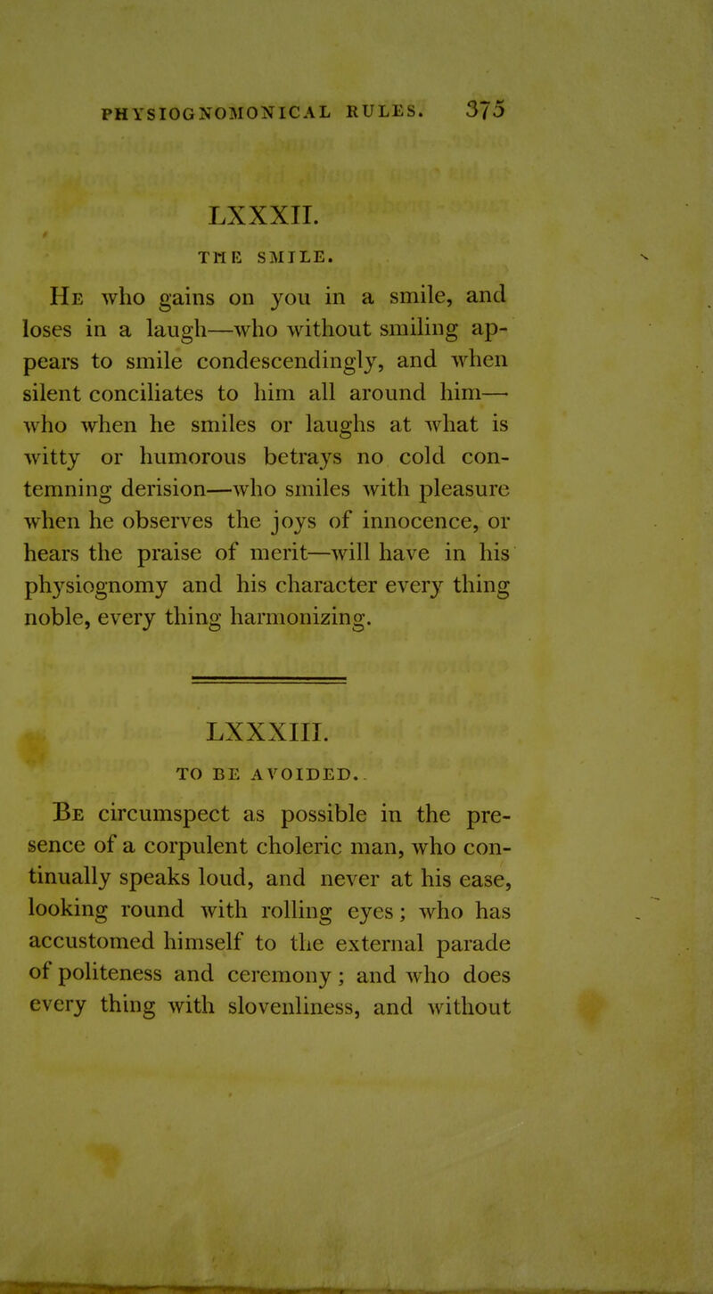 LXXXII. TMK SMILE. He who gains on you in a smile, and loses in a laugh—who without smiling ap- pears to smile condescendingly, and when silent conciliates to him all around him—• who when he smiles or laughs at what is witty or humorous betrays no cold con- temning derision—who smiles with pleasure when he observes the joys of innocence, or hears the praise of merit—will have in his physiognomy and his character every thing noble, every thing harmonizing. LXXXIII. TO BE AVOIDED. Be circumspect as possible in the pre- sence of a corpulent choleric man, who con- tinually speaks loud, and never at his ease, looking round with rolling eyes; who has accustomed himself to the external parade of politeness and ceremony ; and who does every thing with slovenliness, and without 3