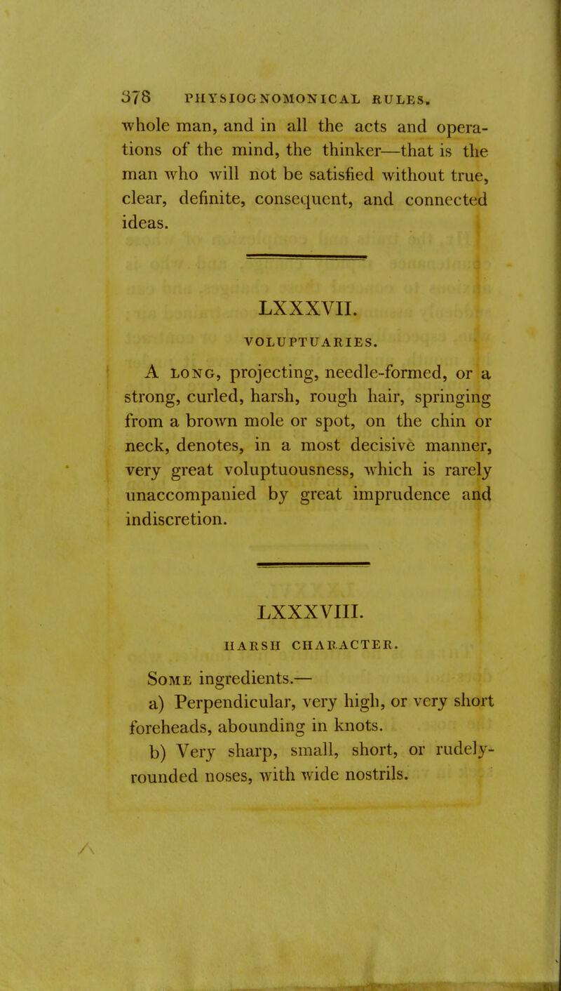 whole man, and in all the acts and opera- tions of the mind, the thinker—that is the man who will not be satisfied without true, clear, definite, consequent, and connected ideas. LXXXVII. VOLUPTUARIES. A LONG, projecting, needle-formed, or a strong, curled, harsh, rough hair, springing from a brown mole or spot, on the chin or neck, denotes, in a most decisive manner, very great voluptuousness, which is rarely unaccompanied by great imprudence and indiscretion. LXXXVIII. HARSH CHARACTER. Some ingredients.— a) Perpendicular, very high, or very short foreheads, abounding in knots. b) Very sharp, small, short, or rudely- rounded noses, with wide nostrils. iiMi>(iPiiiBiiiiiiiri'~