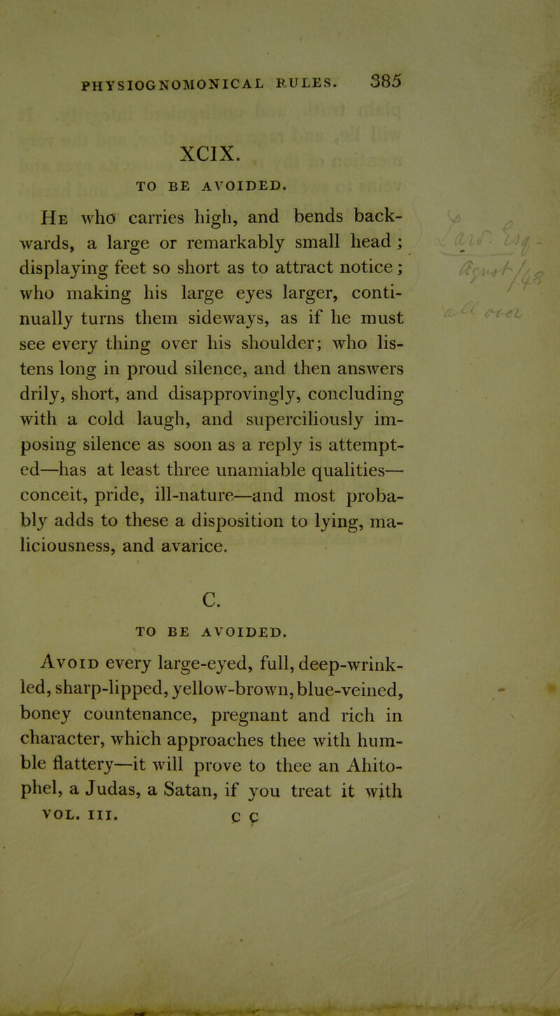 XCIX. TO BE AVOIDED. He who carries high, and bends back- wards, a large or remarkably small head; displaying feet so short as to attract notice; who making his large eyes larger, conti- nually turns them sideways, as if he must see every thing over his shoulder; who lis- tens long in proud silence, and then answers drily, short, and disapprovingly, concluding with a cold laugh, and superciliously im- posing silence as soon as a reply is attempt- ed—has at least three unamiable qualities— conceit, pride, ill-nature—and most proba- bly adds to these a disposition to lying, ma- liciousness, and avarice. C. TO BE AVOIDED. Avoid every large-eyed, full, deep-wrink- led, sharp-lipped, yellow-brown, blue-veined, boney countenance, pregnant and rich in character, which approaches thee with hum- ble flattery—it will prove to thee an Ahito- phel, a Judas, a Satan, if you treat it with VOL. III. Q c