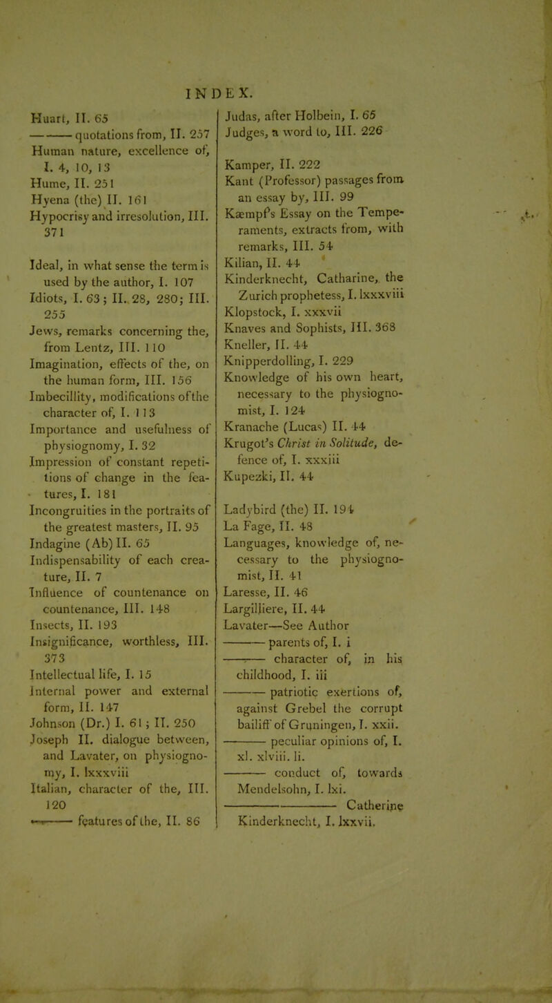quotations from, II. 2.57 Human nature, excellence of, I. 4, 10, 13 Hume, II. 251 Hyena (the) II. 161 Hypocrisy and irresolution, III. 371 Ideal, in what sense the term is used by the author, I. 107 Idiots, I. 63; II. 28, 280; III. 255 Jews, remarks concerning the, from Lentz, III. 110 Imagination, effects of the, on the human form. III. 156 Imbecillity, modifications of the character of, I. 113 Importance and usefulness of physiognomy, I. 32 Impression of constant repeti- tions of change in the fea- - tures, I. 181 Incongruities in the portraits of the greatest masters, II. 95 Indagine (Ab)II. 65 Indispensability of each crea- ture, II. 7 Influence of countenance on countenance. III. 148 Insects, II. 193 Insignificance, worthless. III. 373 Intellectual life, I. 15 internal power and external form, II. 147 Johnson (Dr.) I. 61; II. 250 Joseph II. dialogue between, and Lavater, on physiogno- my, I. Ixxxviii Italian, character of the. III. 120 —. features of the, II. 86 INDEX. Judges, a word to. III. 226 Kamper, II. 222 Kant (Professor) passages from an essay by. III. 99 Kaempfs Essay on the Tempe- raments, extracts from, with remarks, III. 54 Kilian, II. 44 Kinderknecht, Catharine, the Ziuich prophetess, I. ixxxviii Klopstock, I. xxxvii Knaves and Sophists, HI. 368 Kneller, [I. 44 KnipperdoUing, I. 229 Knowledge of his own heart, necessary to the physiogno- mist, I. 124 Kranache (Lucas) II. 44 Krugot's Christ in Solitude, de- fence of, I. xxxiii Kupezki, II. 44 Ladybird (the) II. 194 La Fage, II. 48 Languages, knowledge of, ne- cessary to the physiogno- mist, II. 41 Laresse, II. 46 Largilliere, II. 44 Lavater—See Author parents of, I. i : character of, in his childhood, I. iii patriotic exertions of. against Grebel tlie corrupt bailifi'of Gruningen, I. xxii. peculiar opinions of, I. xl. xlviii. li. conduct of, towards Mendelsohn, I. Ixi. Catlieripe Kinderknecht, I. Ixxvii.
