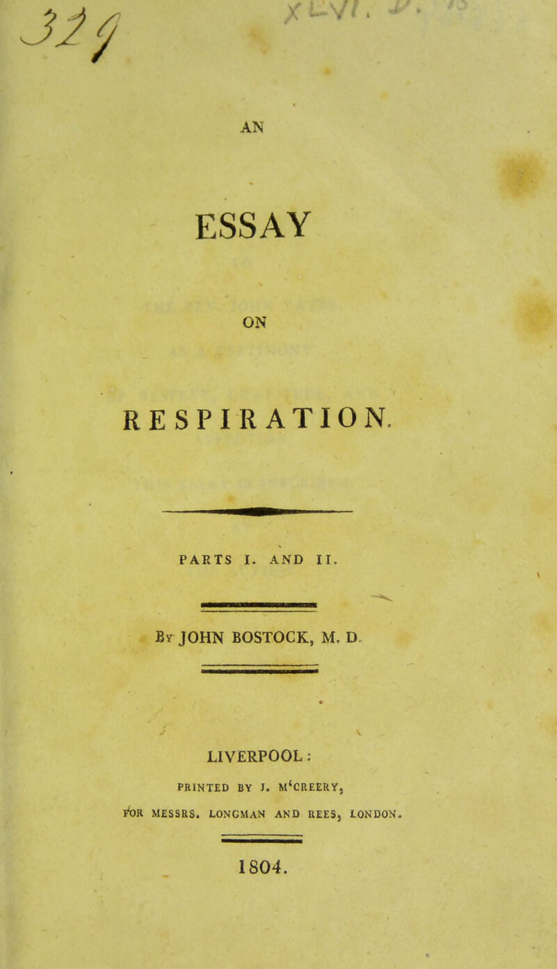 AN ESSAY ON RESPIRATION. PARTS I. AND II. By JOHN BOSTOCK, M. D LIVERPOOL: PRINTED BY J. M'CREERY, T^OR MESSRS. LONGMAN AND REES, LONDON. 1804.