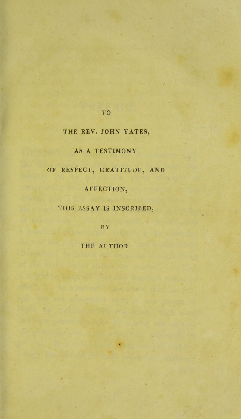 TO THE REV. JOHN YATES. AS A TESTIMONY RESPECT, GRATITUDE, AND AFFECTION, THIS ESSAY IS INSCRIBED, BY THE AUTHOR