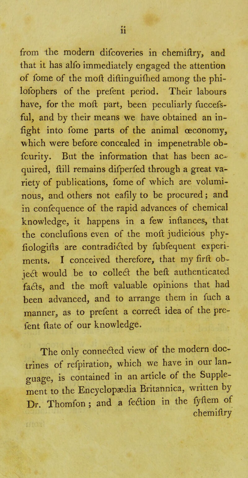 »• 11 from the modern difcoveries in chemiftry, and that it has alfo immediately engaged the attention of fome of the mod diftinguimed among the phi- lofophers of the prefent period. Their labours have, for the mod part, been peculiarly fuccefs- ful, and by their means we have obtained an in- light into fome parts of the animal ceconomy, which were before concealed in impenetrable ob- fcurity. But the information that has been ac- quired, ftill remains difperfed through a great va- riety of publications, fome of which are volumi- nous, and others not eafily to be procured; and in confequence of the rapid advances of chemical knowledge, it happens in a few instances, that the conclufions even of the molt judicious phy- liologilis are contradicted by fubfequent experi- ments. I conceived therefore, that my firft ob- ject would be to collect: the beft authenticated facts, and the molt valuable opinions that had been advanced, and to arrange them in fuch a manner, as to prefent a correct idea of the pre- fent ftate of our knowledge. The only connected view of the modern doc- trines of refpiration, which we have in our lan- guage, is contained in an article of the Supple- ment to the Encyclopaedia Britannica, written by Dr. Thomfon ; and a fedion in the fyftem of chemiftry