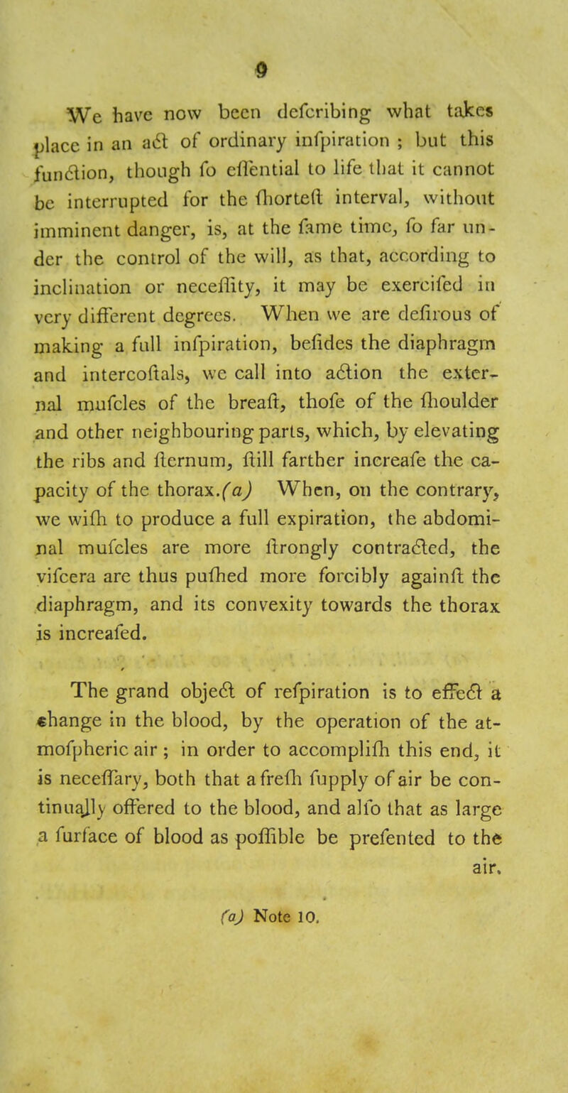 We have now been dcfcribing what takes place in an act of ordinary infpiration ; but this function, though fo efiential to life that it cannot be interrupted for the ihorteft interval, without imminent danger, is, at the fame time, fo far un- der the control of the will, as that, according to inclination or neceflity, it may be exercifed in very different degrees. When we are defirous of making a full infpiration, befides the diaphragm and intercoftals, we call into action the exter- nal mufcles of the breaft, thofe of the fhoulder and other neighbouring parts, which, by elevating the ribs and llernum, ftill farther inereafe the ca- pacity of the thorax.(a) When, on the contrary, we wim to produce a full expiration, the abdomi- nal mufcles are more ftrongly contracted, the vifcera are thus pufhed more forcibly againfl: the diaphragm, and its convexity towards the thorax is increafed. The grand object of refpiration is to effect a change in the blood, by the operation of the at- mofpheric air ; in order to accomplifh this end, it is neceffary, both that afrefh fupply of air be con- tinually offered to the blood, and alio that as large a furface of blood as poffible be prefented to the air.