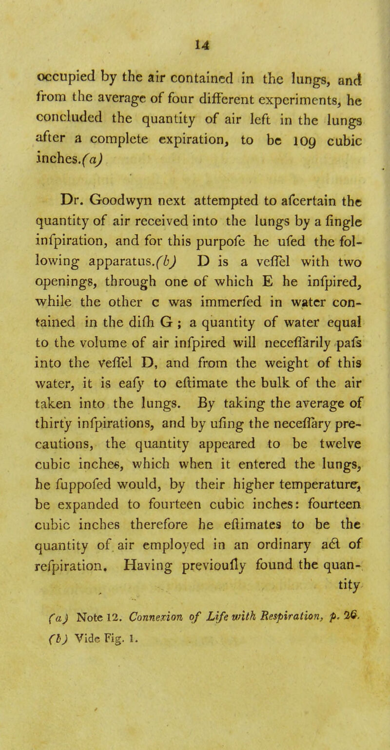 occupied by the air contained in the lungs, and from the average of four different experiments, he concluded the quantity of air left in the lungs after a complete expiration, to be log cubic 'mchts.(a) Dr. Goodwyn next attempted to afcertain the quantity of air received into the lungs by a fingle infpiration, and for this purpofe he ufed the fol- lowing apparatus.(b) D is a veffel with two openings, through one of which E he infpired, while the other c was immerfed in water con- tained in the difh G ; a quantity of water equal to the volume of air infpired will neceffarily pafs into the vefTel D, and from the weight of this water, it is eafy to eftimate the bulk of the air taken into the lungs. By taking the average of thirty infpirations, and by ufing the neceflary pre- cautions, the quantity appeared to be twelve cubic inches, which when it entered the lungs, he fuppofed would, by their higher temperature, be expanded to fourteen cubic inches: fourteen cubic inches therefore he eftimates to be the quantity of air employed in an ordinary a6l of refpiration. Having previoufly found the quan- tity (a) Note 12. Connexion of Life with Respiration, p. 26.