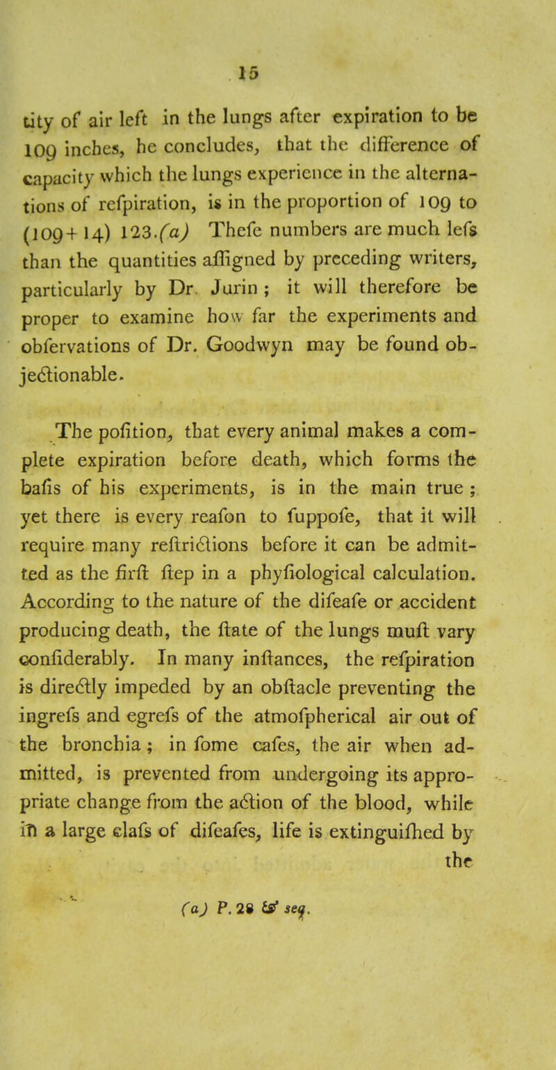 13 tity of air left in the lungs after expiration to be 109 inches, he concludes, that the difference of capacity which the lungs experience in the alterna- tions of refpiration, is in the proportion of 109 to (J09+ 14) 123.(a) Thefe numbers are much left than the quantities affigned by preceding writers, particularly by Dr Jurin ; it will therefore be proper to examine how far the experiments and obfervations of Dr. Goodvvyn may be found ob- jectionable. The pofition, that every animal makes a com- plete expiration before death, which forms the bafis of his experiments, is in the main true ; yet there is every reafon to fuppofe, that it will require many reflriclions before it can be admit- ted as the firft ftep in a phyfiological calculation. Accordins; to the nature of the difeafe or accident producing death, the ftate of the lungs mull vary confiderably. In many inftances, the refpiration is directly impeded by an obftacle preventing the ingrefs and egrefs of the atmofpherical air out of the bronchia; in fome cafes, the air when ad- mitted, is prevented from undergoing its appro- priate change from the action of the blood, while in a large clafs of difeafes, life is extinguimed by the (a) P. 28 se<j.