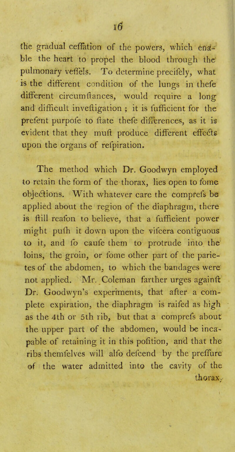 \6 (he gradual ceffation of the powers, which ena- ble the heart to propel the blood through the pulmonary veflels. To determine preeifely, what is the different condition of the lungs in thefe different circumftances, would require a long and difficult inveftigation ; it is fufficient for the prefent purpofe to ftate thefe differences, as it is evident that they muff produce different effecls upon the organs of refpiration. The method which Dr. Goodwyn employed to retain the form of the thorax, lies open to fome objections. With whatever care the compfefs be applied about the region of the diaphragm, there is ftill rcafon to believe, that a fufficient power might pufh it down upon the vifcera contiguous to it, and fo caufe them to protrude into the loins, the groin, or fome other part of the parie- tes of the abdomen3 to which the bandages were not applied. Mr. Coleman farther urges againft Dr. Goodwyn's experiments, that after a com- plete expiration, the diaphragm is raifed as high as the 4th or 5th rib, but that a comprefs about the upper part of the abdomen, would be inca- pable of retaining it in this polition, and that the ribs themfelves will alfo defcend by the preffure of the water admitted into the cavity of the thorax,-