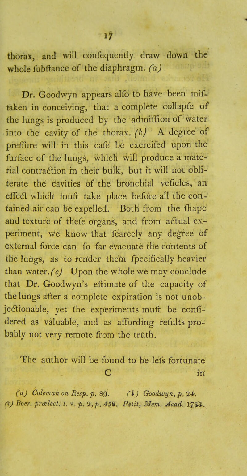 thorax, and will confequently draw down the whole fubftance of the diaphragm, (a) Dr. Goodwyn appears alfo to have been mis- taken in conceiving, that a complete collapfe of the lungs is produced by the admiffion of water into the cavity of the thorax, (b) A degree of preffure will in this cafe be exercifed upon the furface of the lungs, which will produce a mate- rial contraction in their bulk, but it will not obli- terate the cavities of the bronchial veficles, an effect which muff take place before all the con- tained air can be expelled. Both from the mape and texture of thefe organs, and from actual ex- periment, we know that Scarcely any degree of external force can fo far evacuate the contents of the lungs, as to render them Specifically heavier than water. (c) Upon the whole we may conclude that Dr. Goodwyn's eftimate of the capacity of the lungs after a complete expiration is not unob- jectionable, yet the experiments muft be confi- dered as valuable, and as affording remits pro- bably not very remote from the truth. The author will be found to be lefs fortunate C in (a) Coleman on Iiesp. p. 89. (l>) Goodwyn, p. 24. n) Boer, prcelect. t. v. p. 2, p. 458. Petit, Mem. Acad. 1^33.