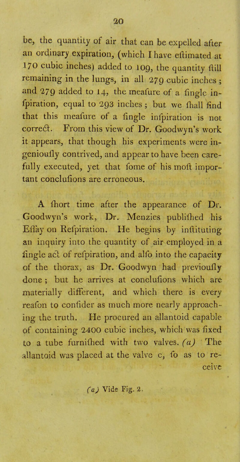 be, the quantity of air that can be expelled after an ordinary expiration, (which I have eftimated at 170 cubic inches) added to 109, the quantity (till remaining in the lungs, in all 279 cubic inches ; and 279 added to 14, the meafure of a fingle in- fpiration, equal to 293 inches ; but we fhall find that this meafure of a fingle infpiration is not correct. From this view of Dr. Goodwyn's work it appears, that though his experiments were in- genioufly contrived, and appear to have been care- fully executed, yet that fome of his moft impor- tant conclufions are erroneous. A fhort time after the appearance of Dr. Goodwyn's work, Dr. Menzies publifhed his Eflay on Refpiration. He begins by inftituting an inquiry into the quantity of air employed in a lingle acl of refpiration, and alfo into the capacity of the thorax, as Dr. Goodwyn had previoufly done; but he arrives at conclufions which are materially different, and which there is every reafon to confider as much more nearly approach- ing the truth. He procured an allantoid capable of containing 2400 cubic inches, which was fixed to a tube furnifhed with two valves, (a) The allantoid was placed at the valve c, fo as to re- ceive