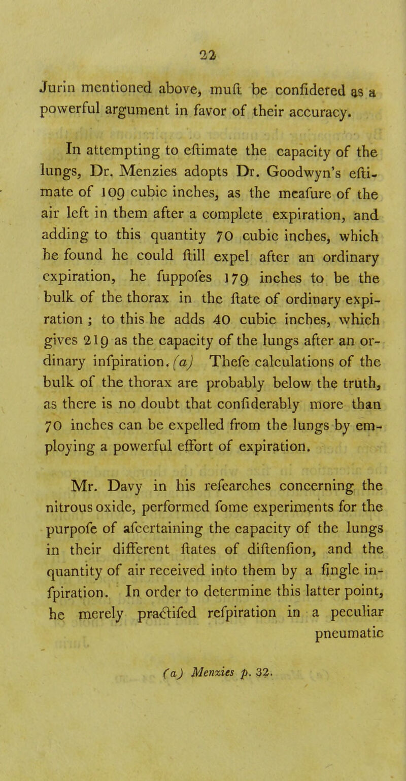 Jurin mentioned above, mud be confidered as a powerful argument in favor of their accuracy. In attempting to eftimate the capacity of the lungs, Dr. Menzies adopts Dr. Goodwyn's efti- mate of 109 cubic inches, as the mcafure of the air left in them after a complete expiration, and adding to this quantity 70 cubic inches, which he found he could ftill expel after an ordinary expiration, he fuppofes 179 inches to be the bulk of the thorax in the ftate of ordinary expi- ration ; to this he adds 40 cubic inches, which gives 219 as the capacity of the lungs after an or- dinary infpiration. (a) Thefe calculations of the bulk of the thorax are probably below the truth, as there is no doubt that conliderably more than 70 inches can be expelled from the lungs by em- ploying a powerful effort of expiration. Mr. Davy in his refearches concerning the nitrous oxide, performed fome experiments for the purpofe of afcertaining the capacity of the lungs in their different ftates of diftenfton, and the quantity of air received into them by a fjngle in- fpiration. In order to determine this latter point, he merely practifed refpiration in a peculiar pneumatic
