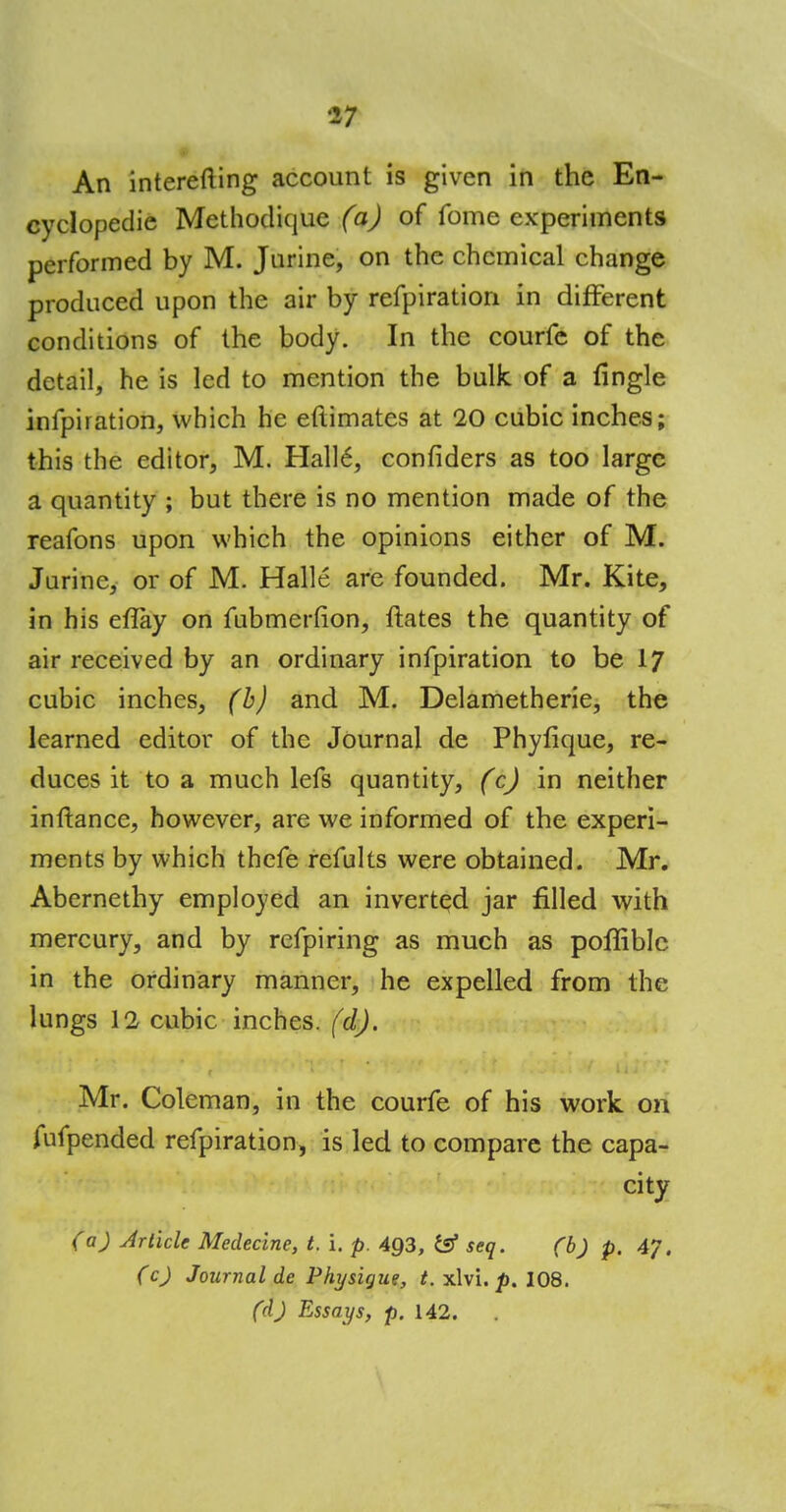An interefting account is given in the En- cyclopedic Methoclique (a) of fome experiments performed by M. Jurine, on the chemical change produced upon the air by refpiration in different conditions of the body. In the courfe of the detail, he is led to mention the bulk of a fingle inlpiration, which he eftimates at 20 cubic inches; this the editor, M. Hall6, confiders as too large a quantity ; but there is no mention made of the reafons upon which the opinions either of M. Jurinc, or of M. Halle are founded. Mr. Kite, in his elTay on fubmerfion, ftates the quantity of air received by an ordinary infpiration to be 17 cubic inches, (b) and M. Delametherie, the learned editor of the Journal de Phyfique, re- duces it to a much lefs quantity, (c) in neither inftance, however, are we informed of the experi- ments by which thefe refults were obtained. Mr. Abernethy employed an inverted jar filled with mercury, and by refpiring as much as poffiblc in the ordinary manner, he expelled from the lungs 12 cubic inches, (d). Mr. Coleman, in the courfe of his work on fufpended refpiration, is led to compare the capa- city (a) Article Medecine, t. i. p. 493, & seq. (b) p. 47. (c) Journal de Physique, t. xlvi. p. 108. (d) Essays, p. 142.