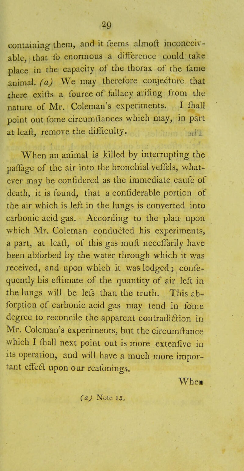 containing them, and it feems almoft inconceiv- able, that lb enormous a difference could take place in the capacity of the thorax of the fame animal, (a) We may therefore conjecture that there exifts a fource of fallacy arifing from the nature of Mr. Coleman's experiments. I fhall point out fome circumftances which may, in part at lean:, remove the difficulty. When an animal is killed by interrupting the paffage of the air into the bronchial veffels, what- ever may be confidered as the immediate caufc of death, it is found, that a confiderable portion of the air which is left in the lungs is converted into carbonic acid gas. According to the plan upon which Mr. Coleman conducted his experiments, a part, at leaft, of this gas muft neceffarily have been abforbed by the water through which it was received, and upon which it was lodged; confe- quently his eftimate of the quantity of air left in the lungs w ill be lefs than the truth. This ab- forption of carbonic acid gas may tend in fome degree to reconcile the apparent contradiction in Mr. Coleman's experiments, but the circumftance which I fhall next point out is more extenfive in its operation, and will have a much more impor- tant effect upon our reafonings. When
