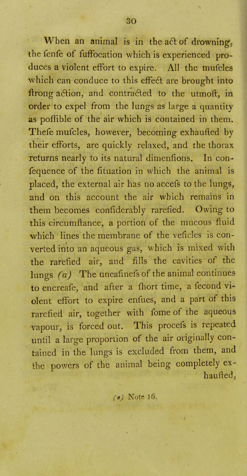 When an animal is in the act of drowning*, the fenfe of fuffocation which is experienced pro- duces a violent effort to expire. All the mufclcs which can conduce to this effect are brought into ftrong action, and contracted to the utmoft, in order to expel from the lungs as large a quantity as poffible of the air which is contained in them. Thefe mufcles, however, becoming exhaufied by their efforts, are quickly relaxed, and the thorax returns nearly to its natural dimenfions. In con- fequence of the lituation in which the animal is placed, the external air has no accefs to the lungs, and on this account the air which remains in them becomes confiderably rarefied. Owing to this circumftance, a portion of the mucous fluid which lines the membrane of the veficles is con- verted into an aqueous gas, which is mixed with the rarefied air, and fills the cavities of the lungs (a) The uneafinefs of the animal continues to encreafe, and after a fhort time, a fecond vi* olent effort to expire enfues, and a part of this rarefied air, together with fome of the aqueous vapour, is forced out. This procefs is repeated until a large proportion of the air originally con- tained in the lungs is excluded from them, and the powers of the animal being completely ex- haufted,