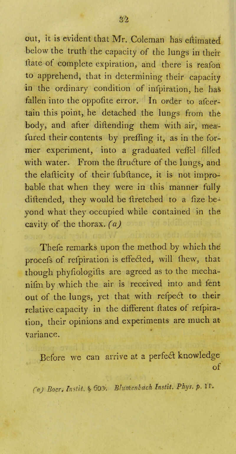 out, it is evident that Mr. Coleman has eftimated below the truth the capacity of the lungs in their Hate of complete expiration, and there is reafon to apprehend, that in determining their capacity in the ordinary condition of infpiration, he has fallen into the oppofite error. In order to afcer- tain this point, he detached the lungs from the body, and after diftending them with air, mea- fured their contents by preffing it, as in the for- mer experiment, into a graduated vefTel filled with water. From the ftructure of the lungs, and the elafticity of their fubftance, it is not impro- bable that when they were in this manner fully diftended, they would be Hretched to a fize be- yond what they occupied while contained in the cavity of the thorax, (a) Thefe remarks upon the method by which the procefs of refpiration is effected, will mew, that though phyfiologifts are agreed as to the mecha- nifm by which the air is received into and fent out of the lungs, yet that with refpe& to their relative capacity in the different ftates of refpira^ tion, their opinions and experiments are much at Variance. Before we can arrive at a perfect knowledge of (a) Boer, Instil. % Blurtenbach Instit. Phys. p. IT.