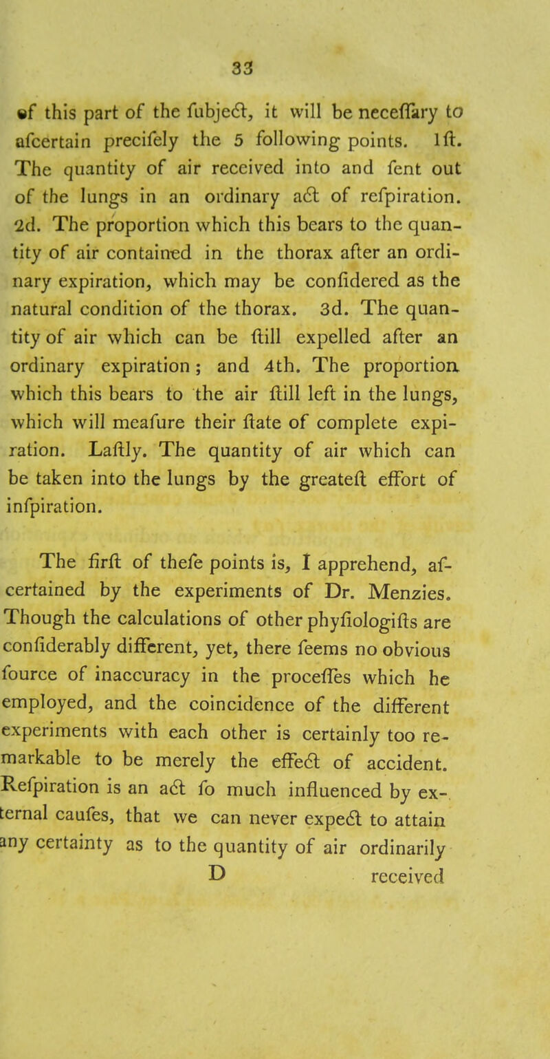 ©f this part of the fubjecl, it will be neceffary to afcertain precifely the 5 following points. 1ft. The quantity of air received into and fent out of the lungs in an ordinary act of refpiration. 2d. The proportion which this bears to the quan- tity of air contained in the thorax after an ordi- nary expiration, which may be confidered as the natural condition of the thorax. 3d. The quan- tity of air which can be ftill expelled after an ordinary expiration; and 4th. The proportion which this bears to the air ftill left in the lungs, which will meafure their ftate of complete expi- ration. Laftly. The quantity of air which can be taken into the lungs by the greateft effort of infpiration. The firft of thefe points is, I apprehend, as- certained by the experiments of Dr. Menzies. Though the calculations of other phyfiologifts are confiderably different, yet, there feems no obvious fource of inaccuracy in the proceffes which he employed, and the coincidence of the different experiments with each other is certainly too re- markable to be merely the effect of accident. Refpiration is an act fo much influenced by ex- ternal caufes, that we can never expect to attain any certainty as to the quantity of air ordinarily D received