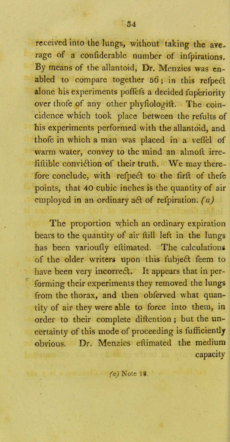 received into the lungs, without taking the are- rage of a confiderable number of infpirations. By means of the allantoid, Dr. Menzies was en- abled to compare together 56; in this refpeel alone his experiments poflTefs a decided fuperiority over thofe of any other phyfiologift. The coin- cidence which took place between the refults of his experiments performed with the allantoid, and thofe in which a man was placed in a veflel of warm water, convey to the mind an almoft irre- fiftible conviction of their truth. We may there- fore conclude, with refpect to the firft of thefe points, that 40 cubic inches is the quantity of air employed in an ordinary act of refpiration. (a) The proportion which an ordinary expiration bears to the quantity of air flill left in the lungs has been varioufly eftimated. The calculations of the older writers upon this fubject feem to have been very incorrect. It appears that in per- forming their experiments they removed the lungs from the thorax, and then obferved what quan- tity of air they were able to force into them, in order to their complete diftention; but the un- certainty of this mode of proceeding is fufficiently obvious. Dr. Menzies eftimated the medium capacity