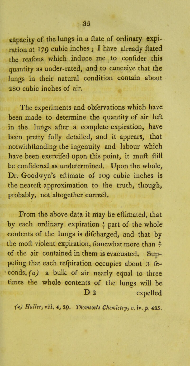 capacity of the lungs in a ftate of ordinary expi- ration at 179 cubic inches ; I have already ftated the reafons which induce me to confider this quantity as under-rated, and to conceive that the lungs in their natural condition contain about 280 cubic inches of air. The experiments and obfervations which have been made to determine the quantity of air left in the lungs after a complete expiration, have been pretty fully detailed, and it appears, that notwithstanding the ingenuity and labour which have been exercifed upon this point, it muft ftill be confidered as undetermined. Upon the whole, Dr. Goodvvyn's eftimate of 100 cubic inches is the neareft approximation to the truth; though, probably, not altogether correct. From the above data it may be eftirriated, that by each ordinary expiration T part of the whole contents of the lungs is difcharged, and that by the moft violent expiration, fomewhat more than y of the air contained in them is evacuated* Sup- poling that each refpiration occupies about 3 fe- conds, (a) a bulk of air nearly equal to three times the whole contents of the lungs will be D 2 expelled faj Halhr, viii, 4, 29. Thomson's Chemistry* v. iv. p. 485,