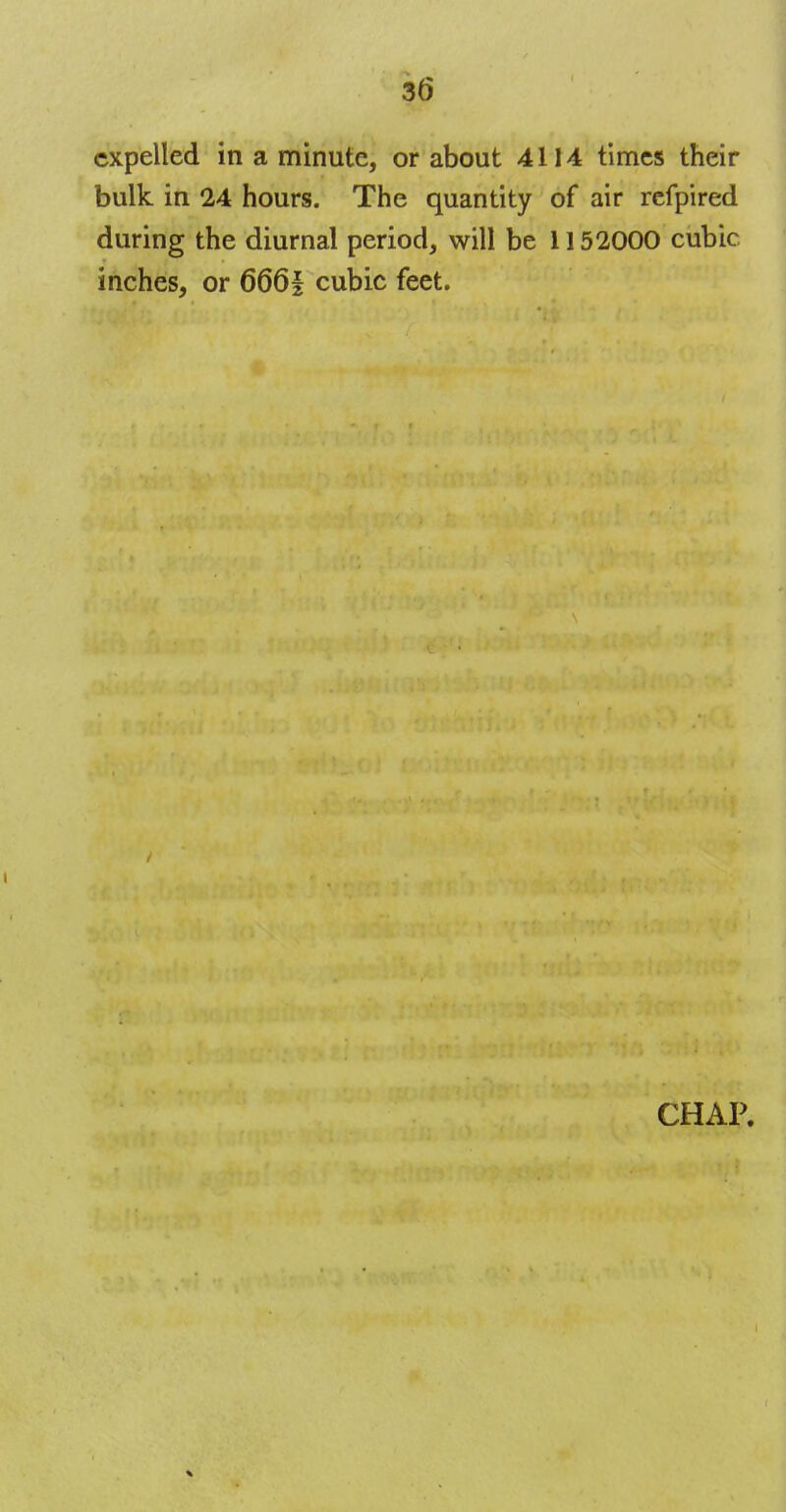 expelled in a minute, or about 4114 times their bulk in 24 hours. The quantity of air refpired during the diurnal period, will be 1152000 cubic inches, or 666| cubic feet. CHAP.