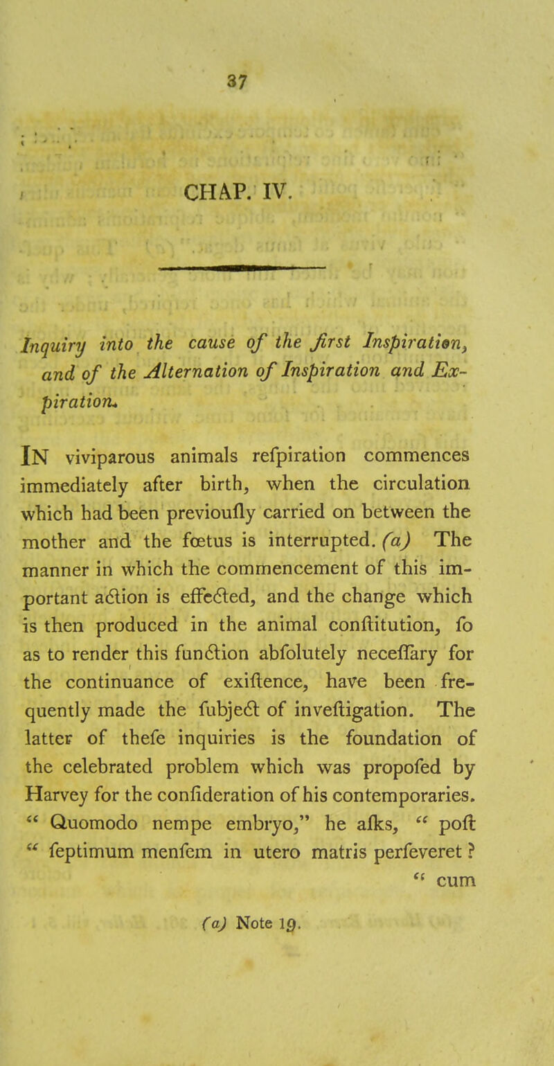 CHAP. IV. Inquiry into the cause of the first Inspiration, and of the Alternation of Inspiration and Ex- piration* IN viviparous animals refpiration commences immediately after birth, when the circulation which had been previoully carried on between the mother and the foetus is interrupted, (a) The manner in which the commencement of this im- portant action is effected, and the change which is then produced in the animal conftitution, fo as to render this function abfolutely neceflary for the continuance of exiftence, have been fre- quently made the fubject of investigation. The latter of thefe inquiries is the foundation of the celebrated problem which was propofed by Harvey for the confideration of his contemporaries.  Quomodo nempe embryo/* he alks,  poft  feptimum menfem in utero matris perfeveret ? <c cum