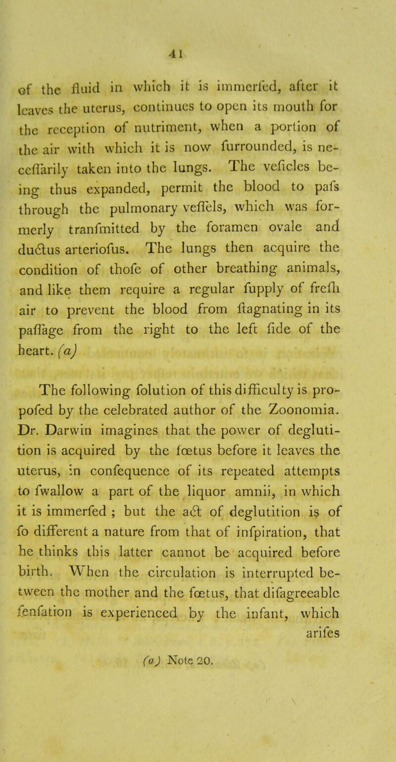 of the fluid in which it is immerfcd, after it leaves the uterus, continues to open its mouth for the reception of nutriment, when a portion of the air with which it is now furrounded, is ne- ceflarily taken into the lungs. The veficlcs be- ing thus expanded, permit the blood to pafs through the pulmonary veffels, which was for- merly tranfmitted by the foramen ovale and duclus arteriofus. The lungs then acquire the condition of thofe of other breathing animals, and like them require a regular fupply of frefli air to prevent the blood from flagnating in its paflage from the right to the left fide of the heart, fa) The following folution of this difficulty is pro- pofed by the celebrated author of the Zoonomia. Dr. Darwin imagines that the power of degluti- tion is acquired by the foetus before it leaves the uterus, in confequence of its repeated attempts to fwallow a part of the liquor amnii, in which it is immerfed ; but the act of deglutition is of fo different a nature from that of infpiration, that he thinks this latter cannot be acquired before birth. When the circulation is interrupted be- tween the mother and the foetus, that difagreeablc fenfation is experienced by the infant, which arifes