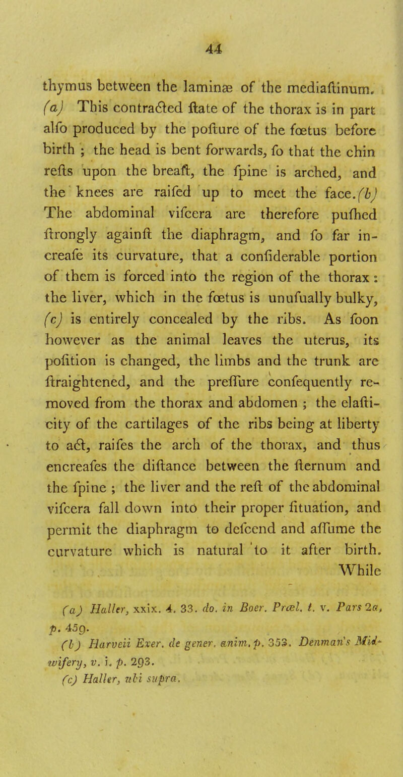 thymus between the laminae of the mediaftinum. (a) This contracted ftate of the thorax is in part alfo produced by the pofture of the foetus before birth ; the head is bent forwards, fo that the chin refts upon the breaft, the fpine is arched, and the knees are raifed up to meet the face.^ The abdominal vifcera are therefore pufhed ftrongly againft the diaphragm, and fo far in- creafe its curvature, that a confiderable portion of them is forced into the region of the thorax: the liver, which in the foetus is unufually bulky, (c) is entirely concealed by the ribs. As foon however as the animal leaves the uterus, its pofition is changed, the limbs and the trunk are ftraightened, and the preflure confequently re- moved from the thorax and abdomen ; the elafti- city of the cartilages of the ribs being at liberty to act, raifes the arch of the thorax, and thus encreafes the diftance between the fternum and the fpine ; the liver and the reft of the abdominal vifcera fall down into their proper fituation, and permit the diaphragm to defcend and afTume the curvature which is natural to it after birth. . - : i*&'tyj\ib. -ov' While (a) Haller, xxix. 4. 33. do. in Boer. Pra>l t. v. Pars 2a, p. 45g. (I) Harveii Exer. de gener. anim.p. 353. Denmaiis MM' wifery, v. i. p. 203. (c) Haller, ubi supra.