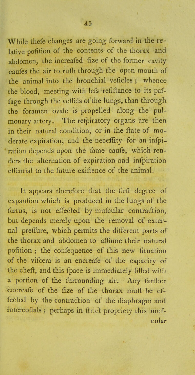 While thefe changes are going forward in the re- lative pofition of the contents of the thorax and abdomen, the increafed fize of the former cavity caufes the air to rufh through the open mouth of the animal into the bronchial veficles ; whence the blood, meeting with lefs refiftance to its paf- fage through the vefTels of the lungs, than through the foramen ovale is propelled along the pul- monary artery. The refpiratory organs are then in their natural condition, or in the ftate of mo- derate expiration, and the neceffity for an infpi- ration depends upon the fame caufe, which ren- ders the alternation of expiration and infpiration efTential to the future exiftence of the animal. It appears therefore that the firft degree of expanfion which is produced in the lungs of the foetus, is not effected by mufcular contraction, but depends merely upon the removal of exter- nal preflure, which permits the different parts of the thorax and abdomen to afTurne their natural pofition ; the confequence of this new lituation of the vifcera is an encreafe of the capacity of the cheft, and this fpace is immediately filled with a portion of the furrounding air. Any farther encreafe of the lize of the thorax mult be ef- fected by the contraction of the diaphragm and intercoftais ; perhaps in ftrict propriety this muf- cular