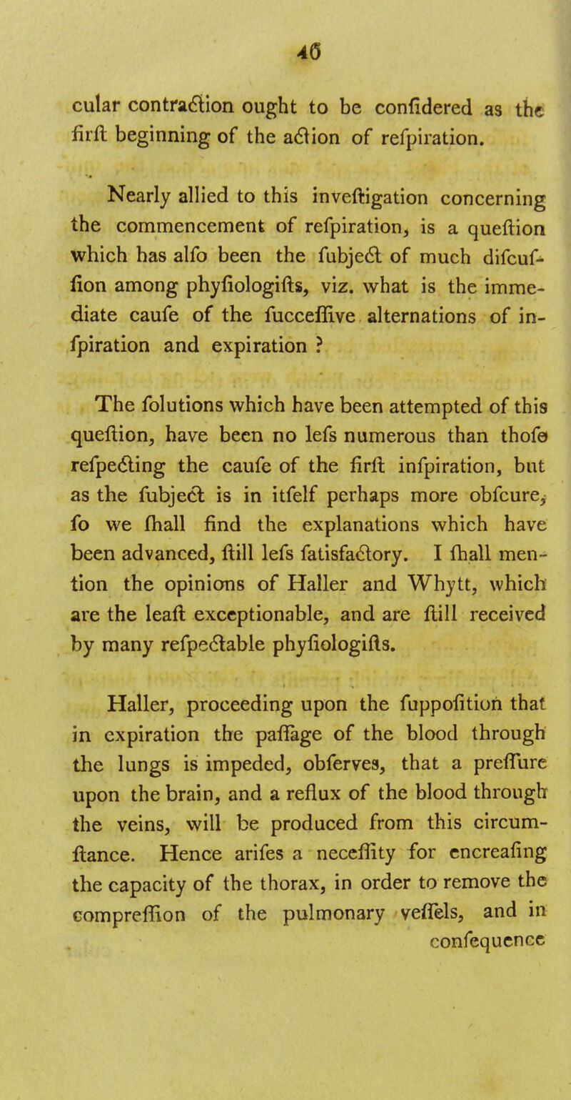 4(5 cular contraction ought to be confidered as the firft beginning of the action of refpiration. Nearly allied to this inveftigation concerning the commencement of refpiration, is a queftion which has alfo been the fubjecl: of much difcuf- fion among phyfiologifts, viz. what is the imme- diate caufe of the fucceflive alternations of in- fpiration and expiration ? The folutions which have been attempted of this queftion, have been no lefs numerous than thofe refpecl-ing the caufe of the lirft infpiration, but as the fubjecl: is in itfelf perhaps more obfcure^ fo we mall find the explanations which have been advanced, ftill lefs fatisfaclory. I fhall men- tion the opinions of Haller and Whytt, which are the leaft exceptionable, and are ftill received by many refpeclable phyfiologifts. Haller, proceeding upon the fuppofition that in expiration the paffage of the blood through the lungs is impeded, obferves, that a preflure upon the brain, and a reflux of the blood through the veins, will be produced from this circum- ftance. Hence arifes a neceflity for encreafing the capacity of the thorax, in order to remove the compreffion of the pulmonary veffels, and in confequenec