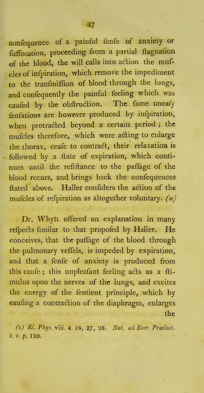 confequence of a painful lcnfe of anxiety or fufFocation, proceeding from a partial ftagnation of the blood, the will calls into action the muf- cles of infpiration, which remove the impediment to the tranfmiffion of blood through the lungs, and confequently the painful feeling which was caufed by the obftruction. The fame uneafy lenfations are however produced by infpiration, when protracted beyond a certain period ; the mufcles therefore, which were acting to enlarge the thorax, ceafe to contract, their relaxation is followed by a ftate of expiration, which conti- nues until the refiftance to the paflage of the blood recurs, and brings back the confequences ftated above. Haller confiders the action of the mufcles of refpiration as altogether voluntary, (a) Dr. Whytt offered an explanation in many refpects limilar to that propofed by Haller. He conceives, that the paflage of the blood through the pulmonary veflels, is impeded by expiration, and that a fenfe of anxiety is produced from this caufe; this unpleafant feeling acts as a fli- mulus upon the nerves of the lungs, and excites the energy of the fentient principle, which by eaunng a contraction of the diaphragm, enlarges the (a) El. Phys. viii. 4. 18, 27, 28. Not. ad Boer. Prcelect. t. v. p. 120.