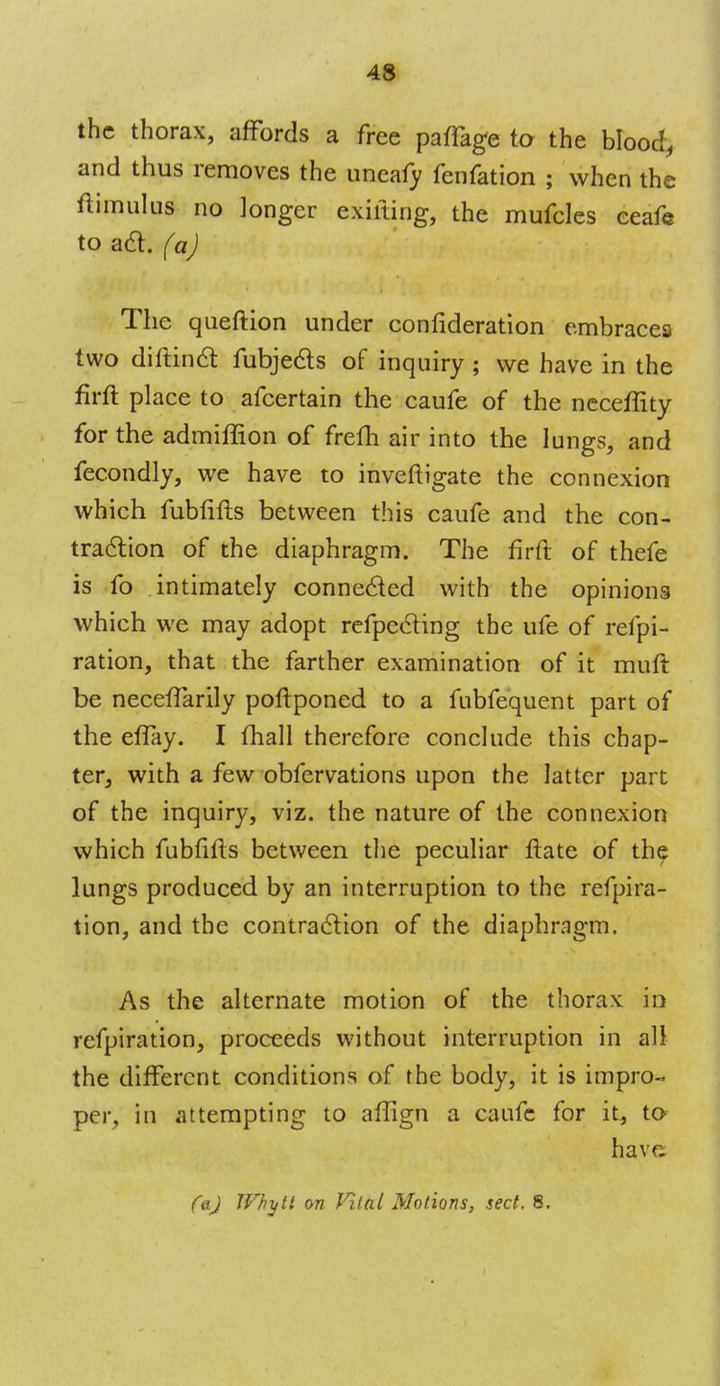 43 the thorax, affords a free paflage to the blood, and thus removes the uneafy fenfation ; when the ftimulus no longer exifting, the mufcles eeafe to ad. (a) The queftion under confideration embracea two diftinct fubjects of inquiry ; we have in the firft place to afcertain the caufe of the neceflity for the admiffion of frefh air into the lungs, and fecondly, we have to inveftigate the connexion which fubfifts between this caufe and the con- traction of the diaphragm. The firft of thefe is fo intimately connected with the opinions which we may adopt refpecling the ufe of refpi- ration, that the farther examination of it muft be necefTarily poftponed to a fubfequent part of the eflay. I mail therefore conclude this chap- ter, with a few obfervations upon the latter part of the inquiry, viz. the nature of the connexion which fubfifts between the peculiar ftate of the lungs produced by an interruption to the refpira- tion, and the contraction of the diaphragm. As the alternate motion of the thorax: in refpiration, proceeds without interruption in all the different conditions of the body, it is impro- per, in attempting to aflign a caufe for it, to have faj Wh-ijlt on Vital Motions, sect. 8.