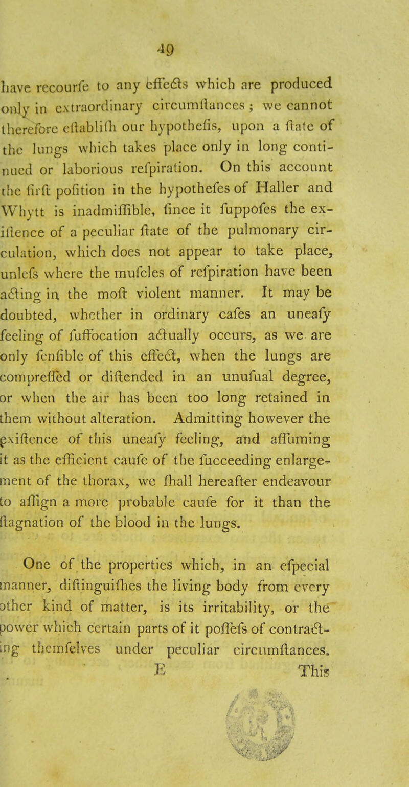 *9 have recourfe to any effects which are produced only in extraordinary circumflances ; \vc cannot therefore eftablilh our hypothcfis, upon a (late of the lungs which takes place only in long conti- nued or laborious refpiration. On this account the fir ft pofition in the hypothefes of Haller and Whytt is inadmiffible, fince it fuppofes the ex- igence of a peculiar Hate of the pulmonary cir- culation, which does not appear to take place, unlefs where the mufcles of refpiration have been acting m the mod violent manner. It may be doubted, whether in ordinary cafes an unealy feeling of fuffocation actually occurs, as we are only fenfible of this effect, when the lungs are compreffed or diftended in an unufual degree, or when the air has been too long retained in them without alteration. Admitting however the e:\iftence of this unealy feeling, and affuming it as the efficient caufe of the fucceeding enlarge- ment of the thorax, we lhall hereafter endeavour Lo aflign a more probable caufe for it than the tlagnation of the blood in the lungs. One of the properties which, in an efpecial manner, diftinguifhes the living body from every Dthcr kind of matter, is its irritability, or the power which certain parts of it pofTefs of contract- ing thcmfelves under peculiar circumflances. E This