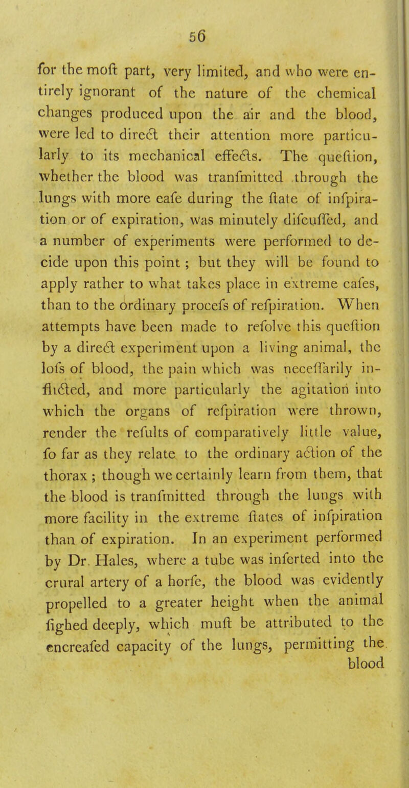 for themoft part, very limited, and who were en- tirely ignorant of the nature of the chemical changes produced upon the air and the blood, were led to direcl their attention more particu- larly to its mechanical effects. The queftion, whether the blood was tranfmitted through the lungs with more cafe during the ftate of infpira- tion or of expiration, was minutely difcuffed, and a number of experiments were performed to de- cide upon this point ; but they will be found to apply rather to what takes place in extreme cafes, than to the ordinary procefs of refpiration. When attempts have been made to refolve this queftion by a direcl; experiment upon a living animal, the lofs of blood, the pain which was neccffarily in- flicted, and more particularly the agitation into which the organs of refpiration were thrown, render the refults of comparatively little value, fo far as they relate to the ordinary action of the thorax; though we certainly learn from them, that the blood is tranfmitted through the lungs with more facility in the extreme flates of infpiration than of expiration. In an experiment performed by Dr. Hales, where a tube was inferted into the crural artery of a horfe, the blood was evidently propelled to a greater height when the animal fighed deeply, which muft be attributed to the cncreafed capacity of the lungs, permitting the blood