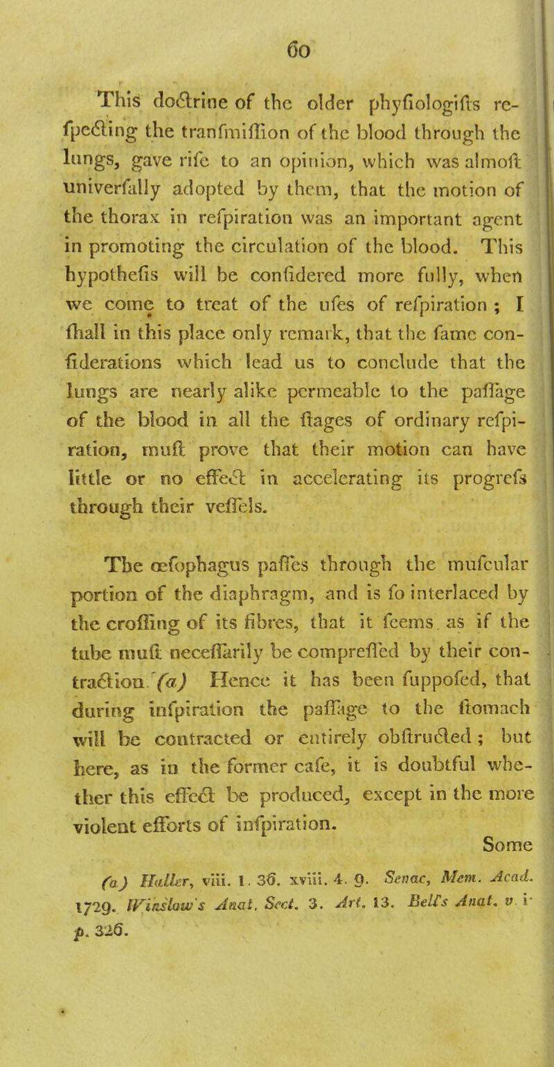 This doctrine of the older phyfiologifts rc- fpecting the tranfmiflion of the blood through the lungs, gave rife to an opinion, which was almoft univerfalJy adopted by them, that the motion of the thorax in refpiration was an important agent in promoting the circulation of the blood. This hypothecs will be confidered more fully, when we come to treat of the ufes of refpiration ; I (ball in this place only remark, that the fame con- federations which lead us to conclude that the lungs are nearly alike permeable to the paflage of the blood in all the ftages of ordinary refpi- ration, muft prove that their motion can have little or no effect in accelerating its progrefs through their vefTels. Tbe cefophagus pafles through the mufcular portion of the diaphragm, and is fo interlaced by the croffing of its fibres, that it fcems as if tbe tube nmft necefiarily be comprefied by their con- traction Y*7,) Hence it has been fuppofed, that during infpiralion the paffage to the ftomach will be contracted or entirely obftrucled; but here, as in the former cafe, it is doubtful whe- ther this effect; be produced, except in the more violent efforts of infpiration. Some (a) Hatter, viii. 1. 36. xviii. 4. O. Senae, Mem. Acad. 1729. RTitilow's Anal. Sect. 3. Ar(. 13. Belt's Anat. v \ p. ziQ.