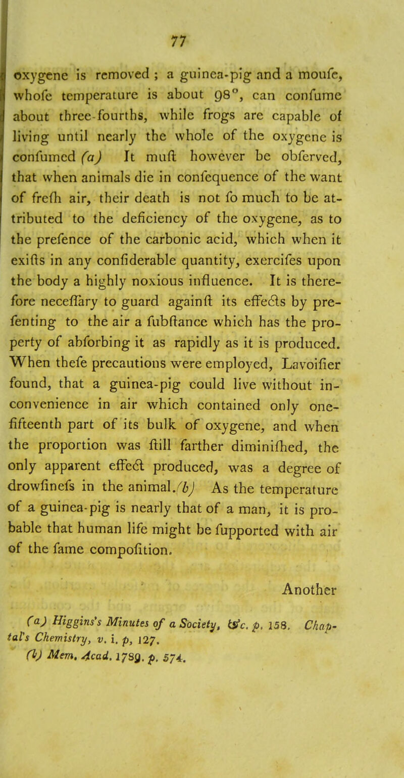 oxygcne is removed ; a guinea-pig and a moufe, whofe temperature is about 98°, can confume about three-fourths, while frogs are capable of living until nearly the whole of the oxygenc is confumed (a) It muft however be obferved, that when animals die in confequence of the want of freth air, their death is not fo much to be at- tributed to the deficiency of the oxygene, as to the prefence of the carbonic acid, which when it exifts in any confiderable quantity, exercifes upon the body a highly noxious influence. It is there- fore neceflary to guard againft its effects by pre- fenting to the air a fubftance which has the pro- perty of abforbing it as rapidly as it is produced. When thefe precautions were employed, Lavoifier found, that a guinea-pig could live without in- convenience in air which contained only one- fifteenth part of its bulk of oxygene, and when the proportion was ftill farther diminifhed, the only apparent effe<5t produced, was a degree of drowfinefs in the animal.^ As the temperature of a guinea-pig is nearly that of a man, it is pro- bable that human life might be fupported with air of the fame compofition. Another (*) Higgins's Minutes of a Society, &c. p. 158. Chap- taVs Chemistry, v. i. p, 127. (h) Mem. 4cad. 1739. p. 574.