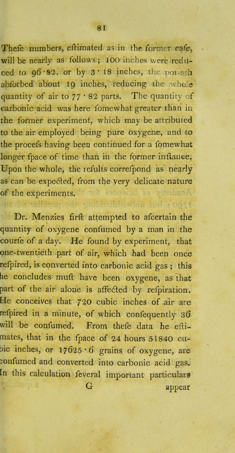Thefe numbers, efrimated as in the former cafe, will be nearly as follows ; 100 inches were redu- ced to 96*82. or by 3' 18 inches, the not : h abforbed about 19 inches, reducing the \vho;e quantity of air to 77 • 82 parts. The quantity of carbonic acid was here fomcwhat greater than in the former experiment, which may be attributed to the air employed being pure oxygene, and to the procefs having been continued for a fomewhat longer fpace of time than in the former inftance. Upon the whole, the refults correfpond as nearly as can be expected, from the very delicate nature of the experiments. Dr. Menzies firft attempted to afcertain the quantity of oxygene confumed by a man in the courfe of a day. He found by experiment, that one-twentieth part of air, which had been once refpired, is converted into carbonic acid gas ; this he concludes muft have been oxygene, as that part of the air alone is affected by refpiration. He conceives that 720 cubic inches of air are refpired in a minute, of which confequently 30* will be confumed. From thefe data he efti- mates, that in the fpace of 24 hours 51840 cu- bic inches, or 17625*6 grains of oxygene, are :onfumcd and converted into carbonic acid gas. fn this calculation feveral important particulars G appear 1