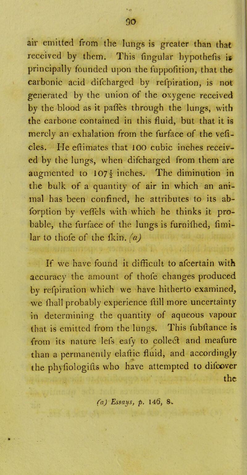 so air emitted from the lungs is greater than that received by them. This lingular hypothefis i* principally founded upon the fuppofition, that the carbonic acid difcharged by refpiration, is not generated by the union of the oxygene received by the blood as it paftes through the lungs, with the carbone contained in this fluid, but that it is merely an exhalation from the furface of the ve(i- cles. He eft i mates that 100 cubic inches receiv- ed by the lungs, when difcharged from them are augmented to 107| inches. The diminution in the bulk of a quantity of air in which an ani- mal has been confined, he attributes to its ab- forption by veffels with which he thinks it pro- bable, the furface of the lungs is furnifhed, fimi- lar to thofe of the ikin. (a) If we have found it difficult to afcertain with accuracy the amount of thofe changes produced by refpiration which we have hitherto examined, we fhall probably experience ftill more uncertainty in determining the quantity of aqueous vapour that is emitted from the lungs. This fubftance is from its nature lefs eafy to collect and meafure than a permanently elaftic fluid, and accordingly the phyfiologifts who have attempted to difcover the (a) Essays, p. 146,