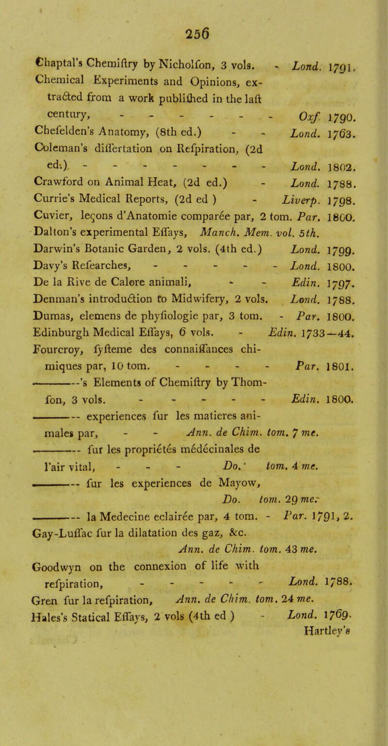 25a Chaptal's Cheraiftry by Nicholfon, 3 vols. - Lond. 1791. Chemical Experiments and Opinions, ex- tracted from a work publi£hed in the laft century, - - - - - Oxf 1790. Chefelden's Anatomy, (8th ed.) - - Load. 1763. Coleman's diflertation on Refpiration, (2d ed-.) Lond. 1802. Crawford on Animal Heat, (2d ed.) - Lond. 1788. Currie's Medical Reports, (2d ed ) - Liverp. 1798. Cuvier, lemons d'Anatomie comparee par, 2 torn. Par. 180O. Dalton's experimental Eflays, Manch. Mem. vol. 5th. Darwin's Botanic Garden, 2 vols. (4th ed.) Lond. 1799. Davy's Refearches, ----- Lond. 1800. De la Rive de Calore animali, - - Edin. 1/97. Denman's introduction to Midwifery, 2 vols. Lond. 1/88. Dumas, elemens de phyfiologie par, 3 torn. - Par. 1800. Edinburgh Medical Elfays, 6 vols. - Edin. 1733—44. Fourcroy, fyfteme des connaiffances chi- miques par, 10 torn. - Par. 1801. *s Elements of Chemiftry by Thom- fon, 3 vols. Edin. 1800. — experiences fur les matieres ani- males par, - - Ann. de Chim. torn. 7 me. fur les proprietes medecinales de l'air vital, - Do.' torn. 4 me. — fur les experiences de Mayow, Do. torn. 29 me: la Medecine eclairee par, 4 torn. - Par. 1791,2. Gay-Luffac fur la dilatation des gaz, &c. Ann. de Chim. torn. 43 me. Goodwyn on the connexion of life with refpiration, ----- Lond. 1788. Gren fur la refpiration, Ann. de Chim. torn. 24 me. Hales's Statical ErTays, 2 vols (4th ed ) Lond. 1769. Hartley'8