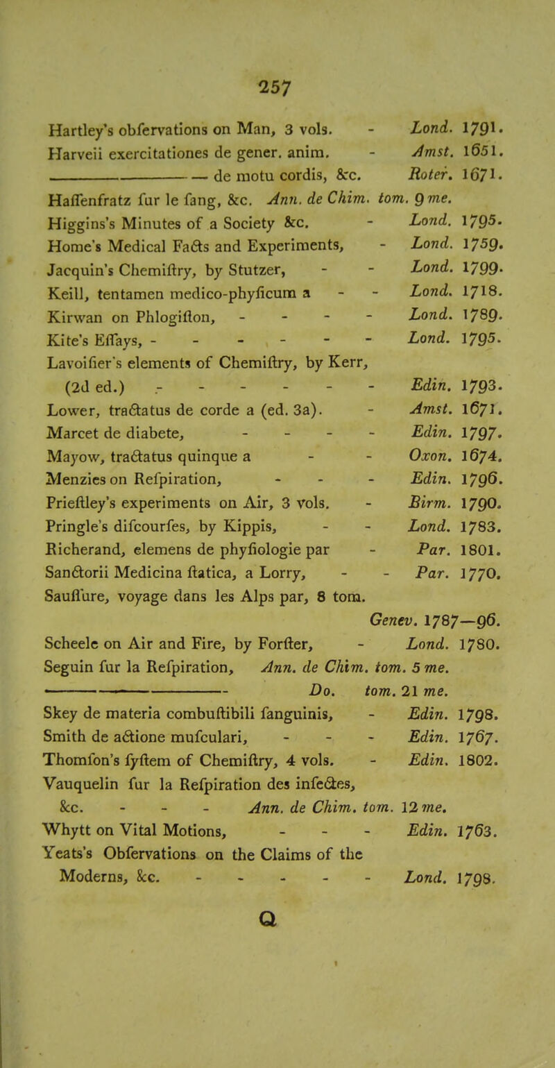 Hartley's obfervations on Man, 3 vols. - Lond. 179* • Harveii exercitationes de gener. anira. - Amst. \Q5\. de motu cordis, &c. Roter. 1671 • Haffenfratz fur le fang, &c. Ann. de Chim. torn. 9 me. Higgins's Minutes of a Society &c. - Lond. 1795. Home's Medical Fafts and Experiments, - Lond. 175Q. Jacquin's Chemiftry, by Stutzer, - - Lond. 1799- Keill, tentamen medico-phyficum a Lond. 1718. Kirwan on Phlogifton, - Lond. 1780. Kites Effays, - - Lond. 1795. Lavoifier's elements of Chemiftry, by Kerr, (2ded.) r - Edin. 1793. Lower, tra&atus de corde a (ed. 3a). Amst. 1671. Marcet de diabete, - Edin. 1797. Mayow, tra&atus quinque a Oxon. 1674. Menzieson Refpiration, ... Edin. 1796. Prieftley's experiments on Air, 3 vols. - Birm. 1790. Pringle's difcourfes, by Kippis, - - Lond. 1783. Eicherand, elemens de phyflologie par - Par. 1801. Sanftorii Medicina ftatica, a Lorry, - - Par. 177O. Sauflure, voyage dans les Alps par, 8 torn. Genev. 1787—96. Scheele on Air and Fire, by Forfter, - Lond. 178O. Seguin fur la Refpiration, Ann. de Chim. torn. 5 me. ■ ■ ■ Do. torn. 21 me. Skey de materia combuftibili fanguinis, - Edin. 1798. Smith de actione mufculari, - Edin. 1767. Thornton's fyftem of Chemiftry, 4 vols. - Edin. 1802. Vauquelin fur la Refpiration des infects, &c. - Ann. de Chim. torn. 12 me. Whytt on Vital Motions, - - - Edin. 1763. Yeats's Obfervations on the Claims of the Moderns, &c. Lond. 1798. Q 1