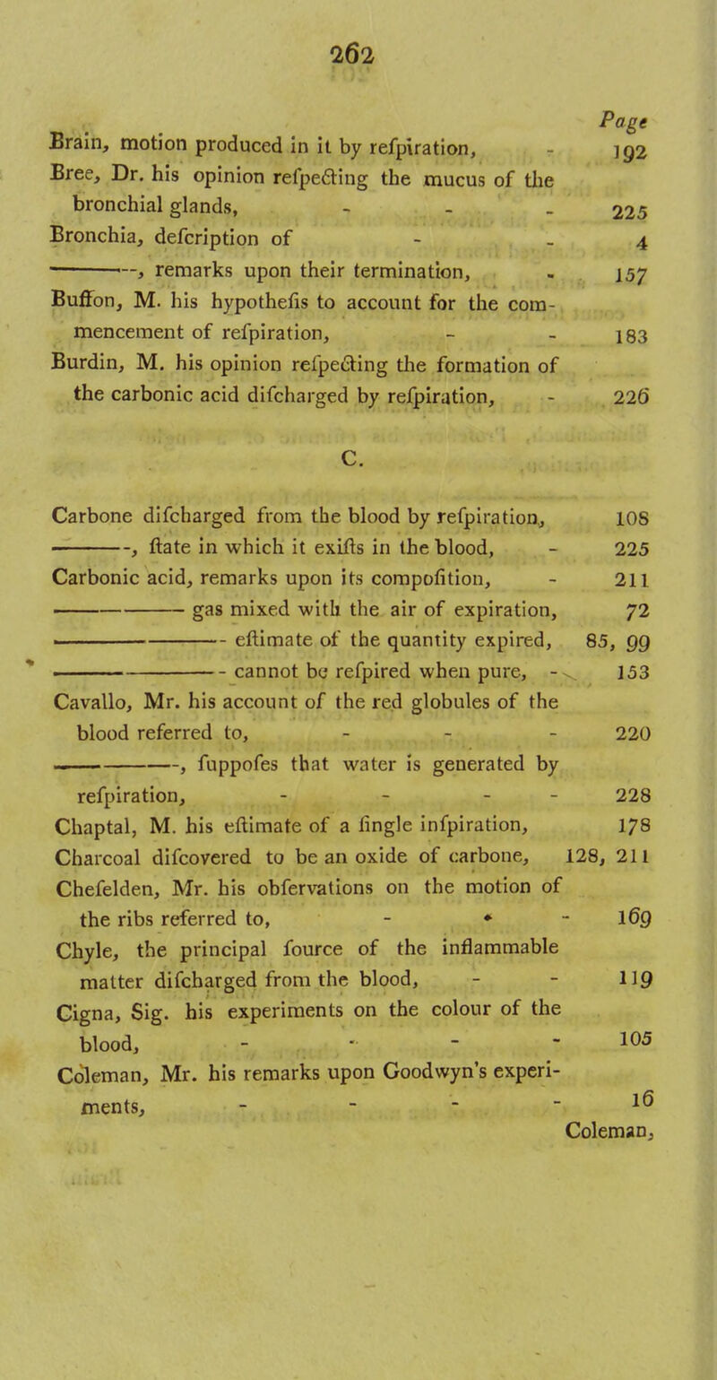 Brain, motion produced in it by refpiration, - 192 Bree, Dr. his opinion refpe&ing the mucus of the bronchial glands, - - _ 225 Bronchia, defcription of - 4 , remarks upon their termination, - 157 Buffon, M. his hypothecs to account for the com- mencement of refpiration, - - 183 Burdin, M. his opinion refpe&ing the formation of the carbonic acid difcharged by refpiration, - 226 C. Carbone difcharged from the blood by refpiration,, 10S , ftate in which it exifts in the blood, - 225 Carbonic acid, remarks upon its competition, - 211 —— gas mixed with the air of expiration, 72 eftimate of the quantity expired, 85, QQ cannot be refpired when pure, - 153 Cavallo, Mr. his account of the red globules of the blood referred to, - 220 —— , fuppofes that water is generated by refpiration, - - - - 228 Chaptal, M. his eftimate of a fingle infpiration, 178 Charcoal difcovered to be an oxide of carbone, 128, 211 Chefelden, Mr. his obfervations on the motion of the ribs referred to, - * - l6Q Chyle, the principal fource of the inflammable matter difcharged from the blood, - - 119 Cigna, Sig. his experiments on the colour of the blood, ... - 105 Coleman, Mr. his remarks upon Coodwyn's experi- ments, - - - - 16 Coleman,