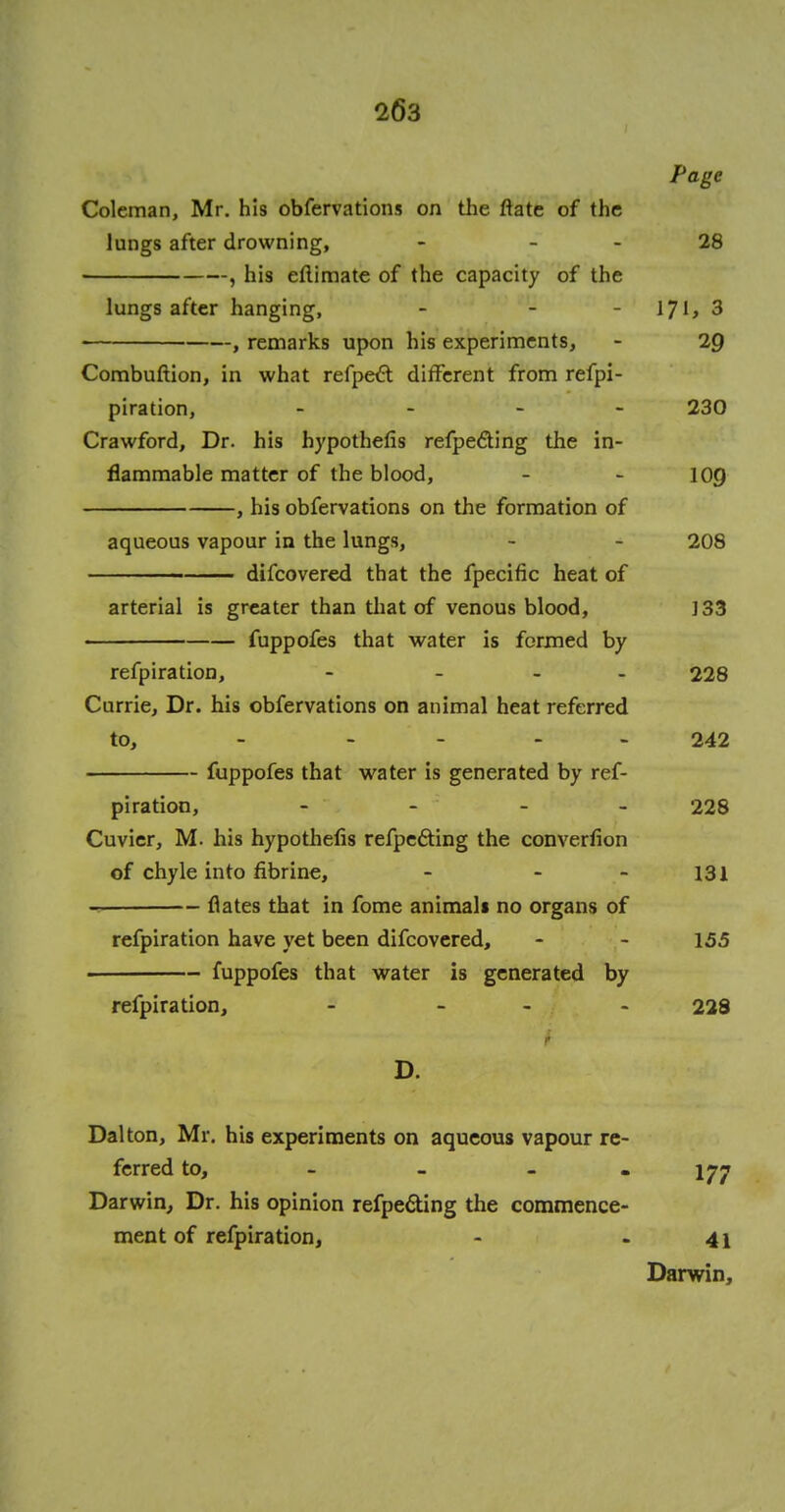 l6'3 Page Coleman, Mr. his obfervations on the ftate of the lungs after drowning, - - - 28 , his eflimate of the capacity of the lungs after hanging, - - IJl, 3 , remarks upon his experiments, - 2p Combuftion, in what refpect different from refpi- piration, - 230 Crawford, Dr. his hypothecs refpe&ing the in- flammable matter of the blood, - - 10Q , his obfervations on the formation of aqueous vapour in the lungs, - - 208 difcovered that the fpecific heat of arterial is greater than that of venous blood, ]33 fuppofes that water is formed by refpiration, - - 228 Currie, Dr. his obfervations on animal heat referred to, - .... 242 fuppofes that water is generated by ref- piration, - - - - 228 Cuvier, M. his hypothefis refpe&ing the conversion of chyle into fibrine, - - - 131 flates that in fome animals no organs of refpiration have yet been difcovered, - - 155 — fuppofes that water is generated by refpiration, - - 228 Dal ton, Mr. his experiments on aqueous vapour re- ferred to, - - - - 177 Darwin, Dr. his opinion refpe&ing the commence- ment of refpiration, - 41 Darwin,